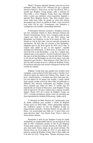 Mark E. Peterson, apóstolo mórmon, escreveu um livro
intitulado Adam, Who Is He? Afirmava ele que o apóstolo
mórmon Charles C. Rich ouviu, no dia 9 de abril de 1852, o
sermão que Brigham Young pregou sobre a doutrina do
Deus-Adão e ouviu Brigham Young dizer algo diferente
sobre o ponto que realmente estava registrado. Segundo o
apóstolo Rivh, Brigham dissera: "Que idéia erudita! Jesus,
nosso irmão mais velho, foi gerado na carne pelo mesmo
personagem que esteve no jardim do Éden, e que conversou
com nosso Pai do céu." Examinemos esta afirmativa e
verifiquemos sua exatidão e honestidade históricas.
O historiador mórmon, Leonard J. Arrington, escreveu
um livro intitulado Charles G. Rich, Mormon General and
Western Frontiersman. Nesse, livro, Arrington conta de uma
viagem que Rich fez. Diz ele que Rich deixou San
Bernardino, na Califórnia, no dia 24 de março de 1852, em
direção ao vale de Salt Lake, com um carroção carregado de
suprimentos. De Salt Lake ele retornou a San Bernardino,
chegando aqui no dia 20 de agosto de 1852, em 22 dias, "a
viagem mais rápida de que se tem registro", segundo
Arrington.[2] Obviamente, se Rich levou 22 dias para ir de
Salt Lake City a San Bernardino - e essa foi a "viagem mais
rápida de que se tem registro", ele teria levado pelo menos 22
dias para ir de San Bernadino ao Vale de Salt Lake. Portanto,
se ele saiu de San Bernardino no dia 24 de março, teria sido
impossível que Charles C. Rich chegasse a Salt Lake City no
dia 9 de abril a tempo de ouvir o sermão de Brigham Young.
Os escritores mórmons nem mesmo conseguem conciliar suas
evasões da verdade!
Brigham Young disse que quando seus sermões eram
corrigidos, eram escritura.[3] Ele falou como o "profeta vivo"
oficial da igreja dos Santos dos Últimos Dias, dando a seu
povo, ostensivamente, a revelação que Deus tinha para eles.
Um ano depois de ele pregar este sermão, o ponto central
deste mesmo sermão acerca do Deus-Adão foi publicado no
Millenial Star mórmon, enfatizando que Brigham Young
havia ensinado que Adão era Deus. O sermão logo foi
reproduzido no Journal of Discourses, onde Brigham Young
tinha de aprová-lo. Ele não o mudou nem o rejeitou em parte
alguma. Desde 1852 até à morte de Brigham Young, em
1877, o sermão permaneceu intacto como ele permitira que
fosse reproduzido no Journal of Discourses, Ainda está lá.
A afirmação de Mark Peterson foi, simplesmente, uma
de muitas tentativas para encobrir o ensino de Brigham
Young acerca do Deus-Adão. Temos apresentado algumas
das evidências quanto ao fato de Brigham Young ter
inegavelmente ensinado a doutrina herética de que adão foi
Deus, e ter acrescentado que Adão era "o único Deus com
quem devemos lidar". Isto elimina Jesus, Eloim e todos os
outros deuses mórmos.
Rejeitamos a idéia de que Brigham Young foi citado
erradamente ou compreendido mal em sua mensagem de 9 de
abril de 1852. Chamamos atenção ao fato de que Brigham
Young ainda ensinava a mesma doutrina do Deus-Adão 21
anos mais tarde! Numa citação de um jornal mórmon, The
Deseret News, de 18 de junho de 1873, 21 anos depois do
primeiro sermão de Brigham Young sobre o Deus-Adão, em
9 de abril de 1852, Young disse: "Quanta descrença existe
 
