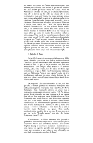 nas mentes dos Santos do Últimos Dias em relação a uma
doutrina particular que a ele revelei, e que me foi revelada
por Deus...a saber que Adão é nosso Pai e Deus... Nosso Pai
Adão ajudou a formar esta terra, ela foi criada expressamente
para ele e depois de ter sido ela criada ele e seus
companheiros para aqui vieram. Ele trouxe consigo uma de
suas esposas, chamada Eva, por ser a primeira mulher sobre
esta terra. Nosso Pai Adão é quem está no portão e tem as
chaves da vida eterna e da salvação a todos os seus filhos que
já vieram e que virão à terra... 'Bem', diz alguém 'Por que
Adão foi chamado Adão'? Ele foi o primeiro homem sobre a
terra, e seu estruturador e criador. Ele, com a ajuda de seus
irmãos, trouxe-a à existência. Então disse ele: 'Desejo que
meus filhos que estão no mundo dos espíritos venham e
habitem aqui. Uma vez já vivi numa terra parecida com esta,
num estado mortal. Fui fiel, recebi munha coroa de exaltação
[tornou-se um "Deus" segundo o ensino mórmon]. Tenho o
privilégio de estender minha obra, e o seu aumento não terá
fim. Desejo que meus filhos que me nasceram no mundo dos
espíritos venham e tomem tabernáculos na carne, que seus
espíritos possam ter uma casa, um tabernáculo ou uma
habitação como o meu tem, e onde está o mistério?'"[4]
A Criação de Deus
Seria difícil conseguir mais contradições com a Bíblia
numa afirmação curta como esta. Leia o simples relato de
Gênesis 1-2 que afirma que Deus criou o homem, soprou nele
o alento da vida - o que, se ele já estivesse vivo, teria sido
desnecessário. Esta criação então tornou-se o primeiro
homem, Adão, alma vivente. Eva foi criada por Deus, aqui
nesta terra, do corpo de Adão; ela obviamente não foi trazida
aqui por Adão como "uma de suas esposas". Adão não teve
absolutamente nada que ver com a criação da terra. Ele era
uma mera criatura insignificante feita por Deus depois de ter
sido formada a terra.
(A propósito, Deus deu uma esposa a Adão, não mais
que uma. O homem quebrou este padrão de monogamia mais
tarde, para seu própio pesar como para o de Deus. No Novo
Testamento Deus claramente afirmou seu plano para o
casamento, em passagens tais como Mateus 19:5. Ao falar do
homem deixar seu pai e sua mãe e apegar-se à sua esposa,
disse ele, os dois serão uma carne. Cristão algum no Novo
Testamento todo jamais disse ter mais do que uma esposa de
cada vez; e aos bispos, anciãos e diáconos, como cristãos
comprovados, era terminantemente proibido ser marido de
mais de uma mulher [ver 1 Timóteo 2-3; Tito 1]. Sob a nova
aliança - o Novo Testamento - com maior luz e com o
Espírito Santo habitando seu povo, Deus proíbe
terminantemente a prática de se ter mais de uma esposa, o
que ele havia "deixado passar" nos dias do Antigo
Testamento [Atos 17:30].
Historicamente, os líderes mórmons têm ignorado e
quebrado o mandamento explícito de Deus com relação ao
casamento. Muitos dos fundadores mórmos - José Smith,
Brigham Young, e seus bispos e anciãos - tiveram mais de
uma esposa. Isto significa que não eram qualificados para o
cargo que possuíam, e que todas as suas afirmações de
autoridade eram espúrias aos olhos de Deus!)
 
