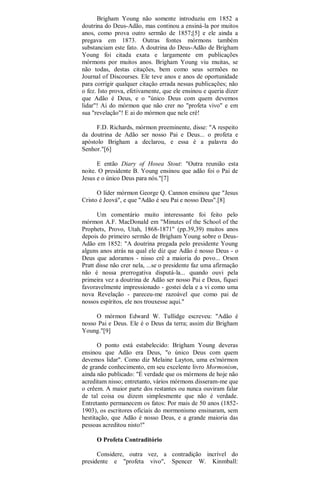 Brigham Young não somente introduziu em 1852 a
doutrina do Deus-Adão, mas continou a ensiná-la por muitos
anos, como prova outro sermão de 1857;[5] e ele ainda a
pregava em 1873. Outras fontes mórmons também
substanciam este fato. A doutrina do Deus-Adão de Brigham
Young foi citada exata e largamente em publicações
mórmons por muitos anos. Brigham Young viu muitas, se
não todas, destas citações, bem como seus sermões no
Journal of Discourses. Ele teve anos e anos de oportunidade
para corrigir qualquer citação errada nessas publicações; não
o fez. Isto prova, efetivamente, que ele ensinou e queria dizer
que Adão é Deus, e o "único Deus com quem devemos
lidar"! Ai do mórmon que não crer no "profeta vivo" e em
sua "revelação"! E ai do mórmon que nele crê!
F.D. Richards, mórmon preeminente, disse: "A respeito
da doutrina de Adão ser nosso Pai e Deus... o profeta e
apóstolo Brigham a declarou, e essa é a palavra do
Senhor."[6]
E então Diary of Hosea Stout: "Outra reunião esta
noite. O presidente B. Young ensinou que adão foi o Pai de
Jesus e o único Deus para nós."[7]
O líder mórmon George Q. Cannon ensinou que "Jesus
Cristo é Jeová", e que "Adão é seu Pai e nosso Deus".[8]
Um comentário muito interessante foi feito pelo
mórmon A.F. MacDonald em "Minutes of the School of the
Prophets, Provo, Utah, 1868-1871" (pp.39,39) muitos anos
depois do primeiro sermão de Brigham Young sobre o Deus-
Adão em 1852: "A doutrina pregada pelo presidente Young
alguns anos atrás na qual ele diz que Adão é nosso Deus - o
Deus que adoramos - nisso crê a maioria do povo... Orson
Pratt disse não crer nela, ...se o presidente faz uma afirmação
não é nossa prerrogativa disputá-la... quando ouvi pela
primeira vez a doutrina de Adão ser nosso Pai e Deus, fiquei
favoravelmente impressionado - gostei dela e a vi como uma
nova Revelação - pareceu-me razoável que como pai de
nossos espíritos, ele nos trouxesse aqui."
O mórmon Edward W. Tullidge escreveu: "Adão é
nosso Pai e Deus. Ele é o Deus da terra; assim diz Brigham
Young."[9]
O ponto está estabelecido: Brigham Young deveras
ensinou que Adão era Deus, "o único Deus com quem
devemos lidar". Como diz Melaine Layton, uma ex'mórmon
de grande conhecimento, em seu excelente livro Mormonism,
ainda não publicado: "É verdade que os mórmons de hoje não
acreditam nisso; entretanto, vários mórmons disseram-me que
o crêem. A maior parte dos restantes ou nunca ouviram falar
de tal coisa ou dizem simplesmente que não é verdade.
Entretanto permanecem os fatos: Por mais de 50 anos (1852-
1903), os escritores oficiais do mormonismo ensinaram, sem
hestitação, que Adão é nosso Deus, e a grande maioria das
pessoas acreditou nisto!"
O Profeta Contraditório
Considere, outra vez, a contradição incrível do
presidente e "profeta vivo", Spencer W. Kinmball:
 