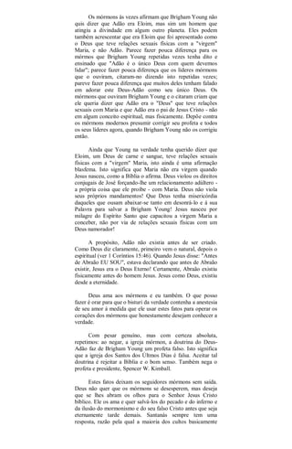 Os mórmons às vezes afirmam que Brigham Young não
quis dizer que Adão era Eloim, mas sim um homem que
atingiu a divindade em algum outro planeta. Eles podem
também acrescentar que era Eloim que foi apresentado como
o Deus que teve relações sexuais físicas com a "virgem"
Maria, e não Adão. Parece fazer pouca diferença para os
mórmos que Brigham Young repetidas vezes tenha dito e
ensinado que "Adão é o único Deus com quem devemos
lidar"; parece fazer pouca diferença que os líderes mórmons
que o ouviram, citaram-no dizendo isto repetidas vezes;
pareve fazer pouca diferença que muitos deles tenham falado
em adorar este Deus-Adão como seu único Deus. Os
mórmons que ouviram Brigham Young e o citaram criam que
ele queria dizer que Adão era o "Deus" que teve relações
sexuais com Maria e que Adão era o pai de Jesus Cristo - não
em algum conceito espiritual, mas fisicamente. Depõe contra
os mórmons modernos presumir corrigir seu profeta e todos
os seus líderes agora, quando Brigham Young não os corrigiu
então.
Ainda que Young na verdade tenha querido dizer que
Eloim, um Deus de carne e sangue, teve relações sexuais
físicas com a "virgem" Maria, isto ainda é uma afirmação
blasfema. Isto significa que Maria não era virgem quando
Jesus nasceu, como a Bíblia o afirma. Deus violou os direitos
conjugais de José forçando-lhe um relacionamento adúltero -
a própria coisa que ele proíbe - com Maria. Deus não viola
seus próprios mandamentos! Que Deus tenha misericórdia
daqueles que ousam abaixar-se tanto em desonrá-lo e à sua
Palavra para salvar a Brigham Young! Jesus nasceu por
milagre do Espírito Santo que capacitou a virgem Maria a
conceber, não por via de relações sexuais físicas com um
Deus namorador!
A propósito, Adão não existia antes de ser criado.
Como Deus diz claramente, primeiro vem o natural, depois o
espiritual (ver 1 Coríntios 15:46). Quando Jesus disse: "Antes
de Abraão EU SOU", estava declarando que antes de Abraão
existir, Jesus era o Deus Eterno! Certamente, Abraão existiu
fisicamente antes do homem Jesus. Jesus como Deus, existiu
desde a eternidade.
Deus ama aos mórmons e eu também. O que posso
fazer é orar para que o bisturi da verdade contenha a anestesia
de seu amor à medida que ele usar estes fatos para operar os
corações dos mórmons que honestamente desejam conhecer a
verdade.
Com pesar genuíno, mas com certeza absoluta,
repetimos: ao negar, a igreja mórmon, a doutrina do Deus-
Adão faz de Brigham Young um profeta falso. Isto significa
que a igreja dos Santos dos Últmos Dias é falsa. Aceitar tal
doutrina é rejeitar a Bíblia e o bom senso. Também nega o
profeta e presidente, Spencer W. Kimball.
Estes fatos deixam os seguidores mórmons sem saída.
Deus não quer que os mórmons se desesperem, mas deseja
que se lhes abram os olhos para o Senhor Jesus Cristo
bíblico. Ele os ama e quer salvá-los do pecado e do inferno e
da ilusão do mormonismo e do seu falso Cristo antes que seja
eternamente tarde demais. Santanás sempre tem uma
resposta, razão pela qual a maioria dos cultos basicamente
 