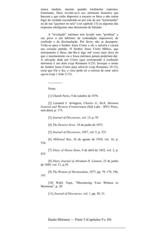 nunca mudam, mesmo quando totalmente expostos.
Entretanto, Deus revelar-se-á aos mórmons honestos que
buscam e que estão dispostos a encarar os fatos e não tentar
fugir da verdade escondendo-se por trás de seu "testemunho"
ou de seu "queimor no seio" (ver capítulo 13) ou algumas das
respostas inteligentes mas desonestas de Satanás.
A "revelação" mórmon tem levado seus "profetas" e
seu povo a um labirinto de contradição impossível, de
confusão e de dissimulação. Por favor, não se desespere.
Volte-se para o Senhor Jesus Cristo e ele o salvará e curará
seu coração partido. O Senhor Jesus Cristo bíblico, que
eternamente é Deus, dar-lhe-á algo mil vezes mais doce do
que o mormonismo ou o Jesus mórmon jamais poderiam dar.
A salvação dada por Cristo (que corresponde à exaltação
mórmon) é um dom (veja Romanos 6:23). Invoque o nome
do Senhor Jesus Cristo para salvá-lo (veja Romanos 10:13),
creia que Ele o fez, e vocé pode ter a certeza de estar salvo
agora (veja 1 João 5:13).
_________
Notas
[1] Church News, 9 de outubro de 1976.
[2] Leonard J. Arrington, Charles G. Rich, Mormon
General and Western Frontiersman (Salt Lake : BYU Press,
sem data), p. 173.
[3] Journal of Discourses, vol. 13, p. 95.
[4] The Deseret News, 18 de junho de 1873.
[5] Journal of Discourses, 1857, vol. 5, p. 331.
[6] Millenial Star, 26 de agosto de 1954, vol. 16, p.
534.
[7] Diary of Hosea Stout, 9 de abril de 1852, vol. 2, p.
435.
[8] Diary Journal of Abraham H. Cannon, 23 de junho
de 1889, vol. 11, p.39.
[9] The Women of Mormondom, 1877, pp. 79, 179, 196,
197.
[10] Wally Tope, "Maximizing Your Witness to
Mormons", p. 20.
[11] Journal of Discourses, vol. 1, pp. 50, 51.
Ilusão Mórmon — Parte 5 (Capítulos 9 e 10)
 