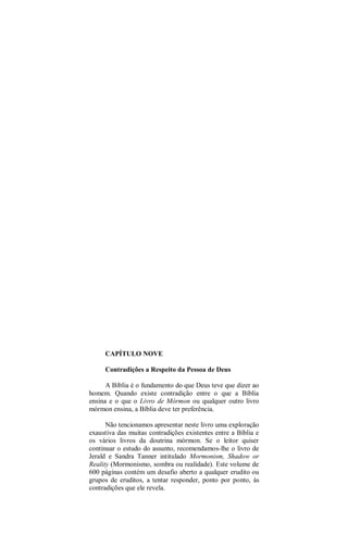 CAPÍTULO NOVE
Contradições a Respeito da Pessoa de Deus
A Bíblia é o fundamento do que Deus teve que dizer ao
homem. Quando existe contradição entre o que a Bíblia
ensina e o que o Livro de Mórmon ou qualquer outro livro
mórmon ensina, a Bíblia deve ter preferência.
Não tencionamos apresentar neste livro uma exploração
exaustiva das muitas contradições existentes entre a Bíblia e
os vários livros da doutrina mórmon. Se o leitor quiser
continuar o estudo do assunto, recomendamos-lhe o livro de
Jerald e Sandra Tanner intitulado Mormonism, Shadow or
Reality (Mormonismo, sombra ou realidade). Este volume de
600 páginas contém um desafio aberto a qualquer erudito ou
grupos de eruditos, a tentar responder, ponto por ponto, às
contradições que ele revela.
 