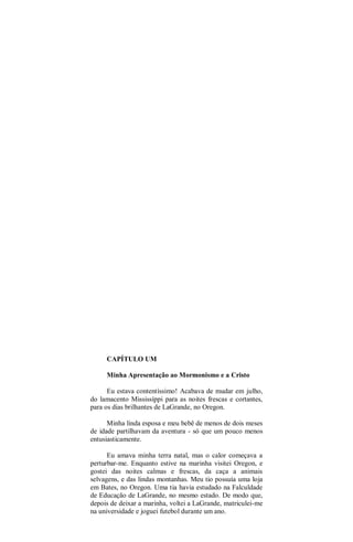 CAPÍTULO UM
Minha Apresentação ao Mormonismo e a Cristo
Eu estava contentíssimo! Acabava de mudar em julho,
do lamacento Mississíppi para as noites frescas e cortantes,
para os dias brilhantes de LaGrande, no Oregon.
Minha linda esposa e meu bebê de menos de dois meses
de idade partilhavam da aventura - só que um pouco menos
entusiasticamente.
Eu amava minha terra natal, mas o calor começava a
perturbar-me. Enquanto estive na marinha visitei Oregon, e
gostei das noites calmas e frescas, da caça a animais
selvagens, e das lindas montanhas. Meu tio possuía uma loja
em Bates, no Oregon. Uma tia havia estudado na Falculdade
de Educação de LaGrande, no mesmo estado. De modo que,
depois de deixar a marinha, voltei a LaGrande, matriculei-me
na universidade e joguei futebol durante um ano.
 