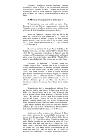 Entretanto, desejamos deveras examinar algumas
contradições entre a Bíblia e os ensinamentos mórmons
concernentes à doutrina de Deus. Também revelaremos as
contradições entre os livros mórmons "inspirados" escritos
por José Smith e o Livro de Mórmon referentes à pessoa de
Deus.
Os Mórmons crêem que existem muitos deuses
O mormonismo nega que exista um único Deus.
Embora o Livro de Mórmon pareça ensinar a doutrina da
Trindade, como os cristãos a aceitam, outros ensinamentos
religiosos de José Smith dizem haver muitos deuses.
Dizem as Escrituras: "Todavia, para nós há um só
Deus" (1 Coríntios 8:6; veja também vv. 4, 5); "Antes de
mim Deus nenhum se formou, e depois de mim nenhum
haverá" (Isaías 43:10); "Eu sou Deus, e não há outro" (Isaías
45:22). (Veja também Deuteronômio 4:35; 32:39; 2 Samuel
7:22; Salmos 86:10.)
O Livro de Mórmon diz: "...do Pai, e do Filho, e do
Espírito Santo, que é um Deus infinito" (2 Nefi 31:21). Alma
11:26-31 cita Amuleque respondendo a Zeezrom que há
somente um Deus, e descreve-se Amuleque como um homem
cheio com o Espírito do Senhor. Alma 11:22 e Mosíah 15:4,
também falam do Pai e do Filho como sendo um único Deus.
Entretanto, em Doutrinas e Convênios lemos que
Abraão, Isaque e Jacó "entraram para a sua exaltação, de
acordo com as promessas, e se assentam em tronos, e não são
anjos, mas sim deuses" (132:37). Em Pérola de Grande
Valor, José Smith escreveu: "E assim os deuses desceram
para formar o homem em sua própria imagem, na imagem
dos Deuses eles o formaram, macho e fêmea eles os
formaram" (Abraão 4:27). Tanto a Bíblia quanto o Livro de
Mórmon declaram que há um Deus mas Doutrina e
Convênios e Pérola de Grande Valor dizem haver muitos
deuses.
O depoimento das três testemunhas no início do Livro
de Mórmon contém estas frases: "E honra seja ao Pai, ao
Filho e ao Espírito Santo, que é um Deus." Contraste isto
com a seguinte afirmativa de Teachings of Prophet Joseph
Smith: "No princípio, o cabeça dos deuses convocou um
concílio dos deuses." Também, em uma das versões de sua
primeira visão ele afirma que o Pai e o Filho lhe apareceram
como dois seres diversos, com dois corpos físicos diferentes.
Alguns amigos mórmons meus usam isto como base para sua
crença de que Deus o Pai e o Filho são dois deuses distintos.
Esta crença é contrária à Bíblia e ao Livro de Mórmon.
Ainda mais confuso ao que estuda a doutrina de Deus
nos ensinos mórmons são as contradições encontrados no
mesmo livro. Por exemplo, a Pérola de Grande Valor diz em
Moisés 2:9, 10: "E eu, Deus, disse: Ajuntem-se águas que
estão debaixo dos céus em um só lugar; e assim foi. E eu,
Deus, disse: Que haja uma parte seca; e assim foi. E eu,
Deus, chamei à parte seca, Terra; e ao ajuntamento das águas
eu chamei Mar; e eu, Deus, vi que todas as coisas que eu
tinha feito eram boas." Mas em Abraão 4:9, 10, Pérola de
Grande Valor está escrito: "E os deuses ordenaram, dizendo:
 