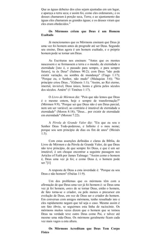 Que as águas debaixo dos céus sejam ajuntadas em um lugar,
e apareça a terra seca; e assim foi, como eles ordenaram,; e os
deuses chamaram à porção seca, Terra; e ao ajuntamento das
águas eles chamaram as grandes águas; e os deuses viram que
eles eram obedecidos."
Os Mórmons crêem que Deus é um Homem
Exaltado
Já mencionamos que os Mórmons ensinam que Deus já
uma vez foi homem antes de progredir até ser Deus. Segundo
seu ensino, Deus agora é um homem exaltado, e o próprio
homem pode se tornar um Deus.
As Escrituras nos ensinam: "Antes que os montes
nascessem e se formassem a terra e o mundo, de eternidade a
eternidade [isto é, o passado para sempre, e para sempre
futuro], tu és Deus" (Salmos 90:2); com Deus "não pode
existir variação, ou sombra de mundança" (Tiago 1:17);
"Porque eu, o Senhor, não mudo" (Malaquias 3:6); "No
princípio criou Deus..."(Gênesis 1:1); "Assim, ao Rei eterno,
imortal, invisível, Deus único, honra e glória pelos séculos
dos séculos. Amém" (1 Timóteo 1:17).
O Livro de Mórmon diz: "Pois que não lemos que Deus
é o mesmo ontem, hoje e sempre de transformação?"
(Mórmon 9:9); "Porque sei que Deus não é um Deus parcial,
nem um ser variável; ao contrário é imutável de eternidade a
eternidade" (Moron 8:18); "Deus... por existir de eternidade
em eternidade" (Moroni 7:22).
A Pérola de Grande Valor diz: "Eis que eu sou o
Senhor Deus Todo-poderoso, e Infinito é o meu nome;
porque sou sem princípio de dias ou fim de anos" (Moisés
1:3).
Com estas asserções definidas e claras da Bíblia, do
Livro de Mórmon e da Pérola de Grande Valor, de que Deus
não teve princípio, de que sempre foi Deus, e que é um ser
imutável, é um choque encontrar a seguinte passagem nos
Articles of Faith por James Talmage: "Assim como o homem
é, Deus uma vez já foi; e como Deus é, o homem pode
ser."[1]
A resposta de Deus a esta inverdade é: "Porque eu sou
Deus e não homem" (Oséias 11:9).
Um dos problemas que os mórmons têm com a
afirmação de que Deus uma vez já foi homem é: se Deus uma
vez já foi homem, antes de se tornar Deus, então o homem,
de fato torna-se o criador, ou pelo menos o precursor em
evolução de Deus, em vez de Deus ser o criador do homem.
Em conversas com amigos mórmons, tenho ressaltado isto e
eles rapidamente negam que tal seja o caso. Mesmo assim é
um fato óbvio, se seguirmos esta linha de raciocínio. Os
mórmons muitas vezes dizem que o homem que se tornou
Deus na verdade teve outro Deus como Pai, e talvez até
mesmo uma mãe-Deus. Os mórmons geralmente ficam cada
vez mais vagos a esta altura.
Os Mórmons Acreditam que Deus Tem Corpo
Físico
 