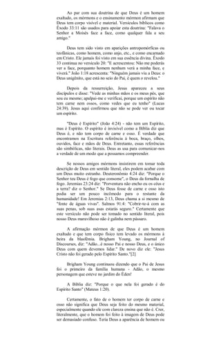 Ao par com sua doutrina de que Deus é um homem
exaltado, os mórmons e o ensinamento mórmon afirmam que
Deus tem corpo visível e material. Versículos bíblicos como
Êxodo 33:11 são usados para apoiar esta doutrina: "Falava o
Senhor a Moisés face a face, como qualquer fala a seu
amigo."
Deus tem sido visto em aparições antropomórficas ou
teofânicas, como homem, como anjo, etc., e como encarnado
em Cristo. Ele jamais foi visto em sua essência divina. Êxodo
33 continua no versículo 20: "E acrescentou: Não me poderás
ver a face, porquanto homem nenhum verá a minha face, e
viverá." João 1:18 acrescenta: "Ninguém jamais viu a Deus: o
Deus unigênito, que está no seio do Pai, é quem o revelou."
Depois da ressurreição, Jesus apareceu a seus
discípulos e disse: "Vede as minhas mãos e os meus pés, que
sou eu mesmo; apalpai-me e verificai, porque um espírito não
tem carne nem ossos, como vedes que eu tenho" (Lucas
24:39). Jesus aqui confirmou que não se pode ver ou tocar
um espírito.
"Deus é Espírito" (João 4:24) - não tem um Espírito,
mas é Espírito. O espírito é invisível como a Bíblia diz que
Deus é, e não tem corpo de carne e osso. É verdade que
encontramos na Escritura referência à boca, braço, olhos,
ouvidos, face e mãos de Deus. Entretanto, essas referências
são simbólicas, não literais. Deus as usa para comunicar-nos
a verdade de um modo que a possamos compreender.
Se nossos amigos mórmons insistirem em tomar toda
descrição de Deus em sentido literal, eles podem acabar com
um Deus muito estranho. Deuteronômio 4:24 diz: "Porque o
Senhor teu Deus é fogo que consome", o Deus da fornalha de
fogo. Jeremias 23:24 diz: "Porventura não encho eu os céus e
a terra? diz o Senhor." Se Deus fosse de carne e osso isto
podia ser um pouco incômodo para o restante da
humanidade! Em Jeremias 2:13, Deus chama a si mesmo de
"fonte de águas vivas". Salmos 91:4: "Cobrir-te-á com as
suas penas, sob suas asas estarás seguro." Certamente que
este versículo não pode ser tomado no sentido literal, pois
nosso Deus maravilhoso não é galinha nem pássaro.
A afirmação mórmon de que Deus é um homem
exaltado e que tem corpo físico tem levado os mórmons à
beira da blasfêmia. Brigham Young, no Journal of
Discourses, diz: "Adão...é nosso Pai e nosso Deus, e o único
Deus com quem devemos lidar." De novo diz ele: "Jesus
Cristo não foi gerado pelo Espírito Santo."[2]
Brigham Young continuou dizendo que o Pai de Jesus
foi o primeiro da família humana - Adão, o mesmo
personagem que esteve no jardim do Éden!
A Bíblia diz: "Porque o que nela foi gerado é do
Espírito Santo" (Mateus 1:20).
Certamente, o fato de o homem ter corpo de carne e
osso não significa que Deus seja feito do mesmo material,
especialmente quando ele com clareza ensina que não é. Crer,
literalmente, que o homem foi feito à imagem de Deus pode
ser demasiado confuso. Teria Deus a aparência de homem ou
 