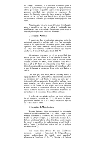 do Antigo Testamento, e se voltaram novamente para o
estudo e a preservação das genealogias. A igreja mórmon
afirma que somente os que têm sacerdócio na igreja mórmon
possuem autoridade para ministrar as ordenanças do
evangelho. Portanto, crêem não haver salvação verdadeira,
nem acesso ao céu "mais alto" fora da igreja mórmon. Todas
as ordenanças realizadas por qualquer outra igreja são sem
valor.
As genealogias em certa época já tiveram firme ligação
com o sacerdócio no que se refere à verificação das
qualificações para o sacerdócio. Os mórmons construíram o
sistema genealógico mais elaborado do mundo.
O Sacerdócio Aarônico
A menor das duas organizações sacerdotais na igreja
mórmon é o sacerdócio aarônico ou levítico. Este sacerdócio
aarônico foi supostamente restaurado quando João Batista
apareceu a José Smith e a Oliver Cowdery no dia 15 de maio
de 1829, e lhes conferiu o sacerdócio aarônico. Leia o relato
em Perola de Grande Valor, José Smith 2:68-73.
(Os mórmons têm prazer em rejeitar a autoridade das
outras igrejas e em afirmar a deles, citando Hebreus 5:4:
"Ninguém, pois, toma esta honra para si mesmo, senão
quando chamado por Deus, como aconteceu com Arão."
Êxodo 28 e 29 dizem-nos exatamente como Arão e seus
filhos foram chamados e consagrados e mórmon algum sobre
a terra é chamado e consagrado desse modo hoje! Leia-o e
veja!)
Uma vez que, mais tarde, Oliver Cowdery deixou a
igreja dos Santos dos Últimos Dias e até mesmo foi chamado
de mentiroso por José Smith e outros, eu diria que o
testemunho dele da restauração do sacerdócio aarônico é um
tanto suspeito, para dizer pouco. (Tanto Marvin Cowan
quanto Jerald Tanner em seus respectivos livros, Mormon
Claims Ansered e Mormonism, Shadow or Reality, citam
vários escritores mórmons que contradizem totalmente as
reivindicações da restauração do sacerdócio aarônico.)
A orden do sacerdócio aarônico na igreja mórmon
inclui diáconos, meninos de 12 e 13 anos de idade;
professores, meninos de 14 e 15 anos; e sacerdotes, rapazes
de 16 e 17 anos de idade.
O Sacerdócio de Melquisedeque
Segundo Talmage, algum tempo depois do sacerdócio
aarônico ter sido conferido em 1829, Pedro, Tiago e João
também conferiram o sacerdócio do Melquisedeque a José
Smith e a Oliver Cowdery.[1] O historiador mórmon B.H.
Roberts admite que "não há relato definido do acontecimento
[o conferir o sacerdócio de Melquisedeque a José Smith e
Oliver Cowdery] na história do profeta José, ou, em nenhum
de nossos anais."[2]
Esta ordem mais elevada dos dois sacerdócios
mórmons é chamada o "sacerdócio de Melquisedeque...
porque Melquisedeque foi grande sumo sacerdote"
(Doutrinas e Convênios 107:2). (Ver Gênesis 14:8; Salmos
 