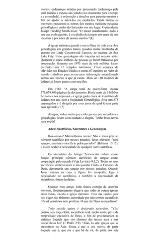 mortos; ordenanças seladas por procuração (ordenança pela
qual marido e esposa são selados no casamento para o tempo
e a eternidade), e ordenação e doações para parentes mortos a
fim de ajudar a salvá-los ou exaltá-los. Desta forma os
mórmons procuram os nomes dos mortos mediante pesquisa
genealógica e então são batizados em seu lugar. O presidente
Joseph Fielding Smith disse: "O maior mandamento dado a
nós que é obrigatório, é o trabalho do templo por amor de nós
mesmos e por amor de nossos mortos."[4]
A igreja mórmon guarda o microfilme de toda esta obra
genealógica em grandes túneis cavados numa montanha de
granito em Little Cottonwood Canyon, ao sudeste de Salt
Lake City. Estas genealogias são traçadas até séculos atrás.
Quarenta e cinco milhões de pessoas já foram batizadas por
procuração. Somente em 1975 mais de três milhões foram
batizados em 16 templos mórmons. Treze equipes de
televisão nos Estados Unidos e outras 67 equipes ao redor do
mundo trabalham para acrescentar informação microfilmada
acerca dos mortos à que já existe. Mais de 120 milhões de
dólares já foram gastos com este fim.
Em 1966 "A carga total de microfilme incluía
579,679.800 páginas de documentos. Havia mais de 5 bilhões
de nomes nos arquivos - a igreja gasta cerca de 4 milhões de
dólares por ano com a Sociedade Genealógica. Esta tem 575
empregados e é dirigida por uma junta da qual fazem parte
dois apóstolos."[5]
Amigos, todos vocês que estão presos por sacerdotes e
genealogias, leiam com cuidado e alegria. Tenho boas-novas
para vocês!
Adeus Sacrifícios, Sacerdotes e Genealogias
Boas-novas! Maravilhosas novas! Não é mais preciso
oferecer sacrifício por nossos pecados. Jesus ofereceu "para
sempre, um único sacrifício pelos pecados" (Hebreus 10:12),
e assim desfez a necessidade de qualquer outro sacrifício.
Os sacerdotes do Antigo Testamento tinham como
função principal oferecer sacrifícios de sangue como
propiciação pelo pecado (Veja Levítico 9:1,2). Todos os seus
sacrifícios simbolizavam o dia quando Cristo, o Cordeiro de
Deus, derramaria seu sangue por nossos pecados. Quando
Jesus morreu na cruz a figura foi cumprida, logo a
necessidade de sacrifícios, e também a necessidade de
sacerdotes, foram desfeitas.
Quando meu amigo John falava comigo da doutrina
mórmon, freqüentemente alegava que todas as outras igrejas
eram falsas, exceto a igreja mórmon. Uma das razões para
isto é que não tínhamos autoridade por não termos sacerdócio
oficial, apóstolos nem profetas. O que diz Deus acerca disso?
Todo cristão agora é declarado sacerdote. "Vós,
porém, sois raça eleita, sacerdócio real, nação santa, povo de
propriedade exclusiva de Deus, a fim de proclamardes as
virtudes daquele que vos chamou das trevas para a sua
maravilhosa luz" (1 Pedro 2:9). "João, às sete igrejas que se
encontram na Ásia: Graça e paz a vós outros, da parte
daquele que é, que era e que há de vir, da parte dos sete
 