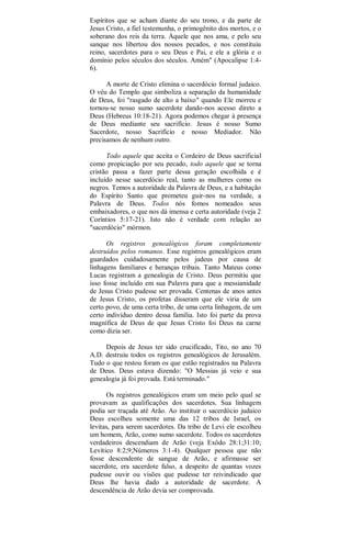 Espíritos que se acham diante do seu trono, e da parte de
Jesus Cristo, a fiel testemunha, o primogênito dos mortos, e o
soberano dos reis da terra. Àquele que nos ama, e pelo seu
sanque nos libertou dos nossos pecados, e nos constituiu
reino, sacerdotes para o seu Deus e Pai, e ele a glória e o
domínio pelos séculos dos séculos. Amém" (Apocalipse 1:4-
6).
A morte de Cristo elimina o sacerdócio formal judaico.
O véu do Templo que simboliza a separação da humanidade
de Deus, foi "rasgado de alto a baixo" quando Ele morreu e
tornou-se nosso sumo sacerdote dando-nos acesso direto a
Deus (Hebreus 10:18-21). Agora podemos chegar à presença
de Deus mediante seu sacrifício. Jesus é nosso Sumo
Sacerdote, nosso Sacrifício e nosso Mediador. Não
precisamos de nenhum outro.
Todo aquele que aceita o Cordeiro de Deus sacrificial
como propiciação por seu pecado, todo aquele que se torna
cristão passa a fazer parte dessa geração escolhida e é
incluído nesse sacerdócio real, tanto as mulheres como os
negros. Temos a autoridade da Palavra de Deus, e a habitação
do Espírito Santo que prometeu guir-nos na verdade, a
Palavra de Deus. Todos nós fomos nomeados seus
embaixadores, o que nos dá imensa e certa autoridade (veja 2
Coríntios 5:17-21). Isto não é verdade com relação ao
"sacerdócio" mórmon.
Os registros genealógicos foram completamente
destruídos pelos romanos. Esse registros genealógicos eram
guardados cuidadosamente pelos judeus por causa de
linhagens familiares e heranças tribais. Tanto Mateus como
Lucas registram a genealogia de Cristo. Deus permitiu que
isso fosse incluído em sua Palavra para que a messianidade
de Jesus Cristo pudesse ser provada. Centenas de anos antes
de Jesus Cristo, os profetas disseram que ele viria de um
certo povo, de uma certa tribo, de uma certa linhagem, de um
certo indivíduo dentro dessa família. Isto foi parte da prova
magnífica de Deus de que Jesus Cristo foi Deus na carne
como dizia ser.
Depois de Jesus ter sido crucificado, Tito, no ano 70
A.D. destruiu todos os registros genealógicos de Jerusalém.
Tudo o que restou foram os que estão registrados na Palavra
de Deus. Deus estava dizendo: "O Messias já veio e sua
genealogia já foi provada. Está terminado."
Os registros genealógicos eram um meio pelo qual se
provavam as qualificações dos sacerdotes. Sua linhagem
podia ser traçada até Arão. Ao instituir o sacerdócio judaico
Deus escolheu somente uma das 12 tribos de Israel, os
levitas, para serem sacerdotes. Da tribo de Levi ele escolheu
um homem, Arão, como sumo sacerdote. Todos os sacerdotes
verdadeiros descendiam de Arão (veja Exôdo 28:1;31:10;
Levítico 8:2;9;Números 3:1-4). Qualquer pessoa que não
fosse descendente de sangue de Arão, e afirmasse ser
sacerdote, era sacerdote falso, a despeito de quantas vozes
pudesse ouvir ou visões que pudesse ter reivindicado que
Deus lhe havia dado a autoridade de sacerdote. A
descendência de Arão devia ser comprovada.
 