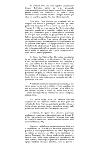 Ao permitir Deus que estes registros genealógicos
fossem destruídos, depois de tê-los preservado
miraculosamente por séculos, tornou impossível que qualquer
pessoa traçasse sua descêndencia de Arão e assim
reivindicasse ser sacerdote aarônico! Qualquer homem que
alega ser sacerdote segundo Arão hoje é falso sacerdote.
Além disso, Deus admoesta que as pessoas "não se
ocupem com fábulas e genealogias sem fim, que antes
promovem discussões do que o serviço de Deus, na fé" (1
Timóteo 1:4). De novo sua palavra diz: "Evita discussões
insensatas, genealogias, e contendas, e debates sobre a lei"
(Tito 3:9). Nesta era da graça o sistema judaico foi deixado
de lado por Deus. Somente os que gostariam de ser mais
hebreus que os próprios hebreus, apegar-se-iam ao sistema há
muito rejeitado por Deus. É por isso que não temos lista de
sacerdócio - aarônico, segundo a ordem de Melquisedeque ou
de qualquer outra espécie - na igreja estabelecida de Jesus
Cristo! Não há tal ofício hoje. A igreja do Novo Testamento
não tinha necessidade deles e qualquer igreja que tiver uma
ordem oficial de sacerdotes não é igreja neotestamentária.
Pode ser tudo, menos igreja cristã.
Os Santos dos Últimos Dias dão muitas importâncias
ao sacerdócio aarônico e de Melquisedeque. No amor de
Cristo, lhe imploramos que reconsiderem. Não construam o
que Deus destruiu. Não há, não pode haver sacerdotes hoje.
Não duvidamos da integridade e sinceridade de muitos que
afirmam ser sacerdotes e daqueles que crêem que sejam. Mas
tentar restaurar o que Deus já desfez e colocar os homems,
pelo menos em parte, de volta às obras em vez de deixá-los
inteiramente sob o sangue de Cristo para salvação completa e
inteira é trágico, tanto agora como na eternidade, para eles e
para os que os seguem.
Nem Paulo nem Pedro afirmaram ser sacerdotes, a não
ser no sentido em que todo o cristão o é. Como sacerdotes, os
que aceitamos o Cristo bíblico, podemos chegar a Deus por
nós mesmos mediante o sangue do Senhor Jesus Cristo.
Tornamo-nos sacerdotes ao obtermos sua salvação completa,
grátis e eterna.
Não muito tempo atrás um mórmon dedicado
assegurou-me que dependia somente de Jesus para sua
salvação. Eu disse: "Suponha que alguém que não pertence à
igreja mórmon aceitasse Cristo e dependesse somente dele
para chegar ao céu mais alto. Essa pessoa conseguiria?"
O mórmon, de repente ficou silencioso, evindência
muda de que consciente ou inconscientemente ele depende de
Cristo e da igreja mórmon. Segundo a Escritura o único meio
de salvação é aceitar Jesus Cristo como todo-suficiente, mais
nada (ver Efésios 2:8,9).
Examine a parábola que Jesus contou acerca do fariseu
e do publicano em Lucas 18:9-14. O fariseu, inegavelmente,
pertencia à "única igreja verdadeira" no sentido de pertencer
ao sistema de adoração que Deus havia estabelecido no
Antigo Testamento. Seu sistema ainda retinha sacerdotes,
homens como Caifás, e eram legítmos pois isto veio antes da
cruz. Portanto, o fariseu podia gabar-se de pertencer à única
igreja verdadeira establecida por Deus, e que ela possuía o
 