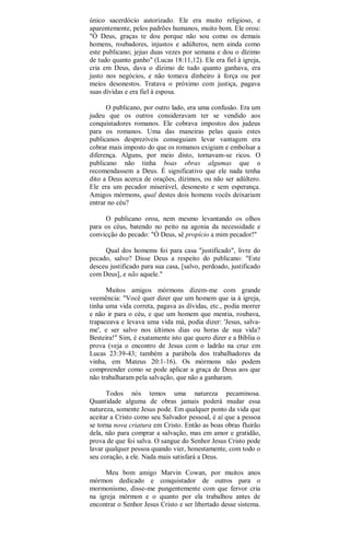 único sacerdócio autorizado. Ele era muito religioso, e
aparentemente, pelos padrões humanos, muito bom. Ele orou:
"Ó Deus, graças te dou porque não sou como os demais
homens, roubadores, injustos e adúlteros, nem ainda como
este publicano; jejuo duas vezes por semana e dou o dízimo
de tudo quanto ganho" (Lucas 18:11,12). Ele era fiel à igreja,
cria em Deus, dava o dízimo de tudo quanto ganhava, era
justo nos negócios, e não tomava dinheiro à força ou por
meios desonestos. Tratava o próximo com justiça, pagava
suas dívidas e era fiel à esposa.
O publicano, por outro lado, era uma confusão. Era um
judeu que os outros consideravam ter se vendido aos
conquistadores romanos. Ele cobrava impostos dos judeus
para os romanos. Uma das maneiras pelas quais estes
publicanos desprezíveis conseguiam levar vantagem era
cobrar mais imposto do que os romanos exigiam e embolsar a
diferença. Alguns, por meio disto, tornavam-se ricos. O
publicano não tinha boas obras algumas que o
recomendassem a Deus. É significativo que ele nada tenha
dito a Deus acerca de orações, dízimos, ou não ser adúltero.
Ele era um pecador miserável, desonesto e sem esperança.
Amigos mórmons, qual destes dois homens vocês deixariam
entrar no céu?
O publicano orou, nem mesmo levantando os olhos
para os céus, batendo no peito na agonia da necessidade e
convicção do pecado: "Ó Deus, sê propício a mim pecador!"
Qual dos homems foi para casa "justificado", livre do
pecado, salvo? Disse Deus a respeito do publicano: "Este
desceu justificado para sua casa, [salvo, perdoado, justificado
com Deus], e não aquele."
Muitos amigos mórmons dizem-me com grande
veemência: "Você quer dizer que um homem que ia à igreja,
tinha uma vida correta, pagava as dívidas, etc., podia morrer
e não ir para o céu, e que um homem que mentia, roubava,
trapaceava e levava uma vida má, podia dizer: 'Jesus, salva-
me', e ser salvo nos últimos dias ou horas de sua vida?
Besteira!" Sim, é exatamente isto que quero dizer e a Bíblia o
prova (veja o encontro de Jesus com o ladrão na cruz em
Lucas 23:39-43; também a parábola dos trabalhadores da
vinha, em Mateus 20:1-16). Os mórmons não podem
compreender como se pode aplicar a graça de Deus aos que
não trabalharam pela salvação, que não a ganharam.
Todos nós temos uma natureza pecaminosa.
Quantidade alguma de obras jamais poderá mudar essa
natureza, somente Jesus pode. Em qualquer ponto da vida que
aceitar a Cristo como seu Salvador pessoal, é aí que a pessoa
se torna nova criatura em Cristo. Então as boas obras fluirão
dela, não para comprar a salvação, mas em amor e gratidão,
prova de que foi salva. O sangue do Senhor Jesus Cristo pode
lavar qualquer pessoa quando vier, honestamente, com todo o
seu coração, a ele. Nada mais satisfará a Deus.
Meu bom amigo Marvin Cowan, por muitos anos
mórmon dedicado e conquistador de outros para o
mormonismo, disse-me pungentemente com que fervor cria
na igreja mórmon e o quanto por ela trabalhou antes de
encontrar o Senhor Jesus Cristo e ser libertado desse sistema.
 