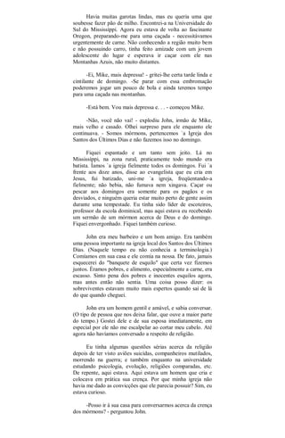 Havia muitas garotas lindas, mas eu queria uma que
soubesse fazer pão de milho. Encontrei-a na Universidade do
Sul do Mississíppi. Agora eu estava de volta ao fascinante
Oregon, preparando-me para uma caçada - necessitávamos
urgentemente de carne. Não conhecendo a região muito bem
e não possuindo carro, tinha feito amizade com um jovem
adolescente do lugar e esperava ir caçar com ele nas
Montanhas Azuis, não muito distantes.
-Ei, Mike, mais depressa! - gritei-lhe certa tarde linda e
cintilante de domingo. -Se parar com essa embromação
poderemos jogar um pouco de bola e ainda teremos tempo
para uma caçada nas montanhas.
-Está bem. Vou mais depressa e. . . - começou Mike.
-Não, você não vai! - explodiu John, irmão de Mike,
mais velho e casado. Olhei surpreso para ele enquanto ele
continuava. - Somos mórmons, pertencemos `a Igreja dos
Santos dos Últimos Dias e não fazemos isso no domingo.
Fiquei espantado e um tanto sem jeito. Lá no
Mississíppi, na zona rural, praticamente todo mundo era
batista. Íamos `a igreja fielmente todos os domingos. Fui `a
frente aos doze anos, disse ao evangelista que eu cria em
Jesus, fui batizado, uni-me `a igreja, freqüentando-a
fielmente; não bebia, não fumava nem xingava. Caçar ou
pescar aos domingos era somente para os pagãos e os
desviados, e ninguém queria estar muito perto de gente assim
durante uma tempestade. Eu tinha sido líder de escoteiros,
professor da escola dominical, mas aqui estava eu recebendo
um sermão de um mórmon acerca de Deus e do domingo.
Fiquei envergonhado. Fiquei também curioso.
John era meu barbeiro e um bom amigo. Era também
uma pessoa importante na igreja local dos Santos dos Últimos
Dias. (Naquele tempo eu não conhecia a terminologia.)
Comíamos em sua casa e ele comia na nossa. De fato, jamais
esquecerei do "banquete de esquilo" que certa vez fizemos
juntos. Éramos pobres, e alimento, especialmente a carne, era
escasso. Sinto pena dos pobres e inocentes esquilos agora,
mas antes então não sentia. Uma coisa posso dizer: os
sobreviventes estavam muito mais espertos quando saí de lá
do que quando cheguei.
John era um homem gentil e amável, e sabia conversar.
(O tipo de pessoa que nos deixa falar, que ouve a maior parte
do tempo.) Gostei dele e de sua esposa imediatamente, em
especial por ele não me escalpelar ao cortar meu cabelo. Até
agora não havíamos conversado a respeito de religião.
Eu tinha algumas questões sérias acerca da religião
depois de ter visto aviões suicídas, companheiros mutilados,
morrendo na guerra; e também enquanto na universidade
estudando psicologia, evolução, religiões comparadas, etc.
De repente, aqui estava. Aqui estava um homem que cria e
colocava em prática sua crença. Por que minha igreja não
havia me dado as convicções que ele parecia possuir? Sim, eu
estava curioso.
-Posso ir à sua casa para conversarmos acerca da crença
dos mórmons? - perguntou John.
 