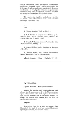 Hoje ele é missionário Batista aos mórmons a quem ama e
por quem seu coração se condói. Ele é um dentre muitos que
já disserem alô a Jesus e adeus aos sacerdotes. O desejo do
coração dele, e do meu, é ganhar mórmons, qualquer coração
faminto que esteja lendo estas páginas, não deseja você dizer
alô, de uma vez e para sempre, a Jesus neste instante?
"Eis que estou à porta, e bato; se alguém ouvir a minha
voz, e abrir a porta, entrarei em sua casa, e cearei com ele e
ele comigo" (Apocalipse 3:20).
______________
Notas
[1] Talmage, Articles of Faith, pp. 204-211.
[2] B.H. Roberts, A Comprehensive History of The
Chruch of Jesus Christ of Latter-day Saints (Salt Lake City:
Deseret News Press, 1930), vol.1, p.40.
[3] Bruce R. McConkie, Mormon Doctrine (Salt Lake
City: Bookcraft Inc., 1966), p.477.
[4] Joseph Fielding Smith, Doctrines of Salvation,
vol.2, p.149.
[5] Wallace Turner, The Mormon Establishment
(Boston: Houghton Mifflin Co., 1966), pp.81,82.
A Ilusâo Mórmon — Parte 6 (Capítulos 11 e 12)
CAPÍTULO ONZE
Algumas Doutrinas - Distintivas mas Dúbias
Algumas das doutrinas mais características da igreja
mórmon não são encontradas no Livro do Mórmon mas em
alguns outros escritos deles. Neste capítulo discutiremos a
visão que os mórmons têm do casamento múltiplo, do
inferno, do batismo pelos mortos, dos três céus, da
preexistência e dos negros.
Poligamia
No princípio, Deus deu a Adão uma esposa. (Veja
Gênesis 2:18-25.) Aqui, de novo, não estamos lidando com
especulações ou teorias, mas com fato bíblico.
 