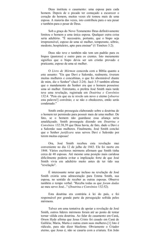 Deus instituiu o casamento: uma esposa para cada
homem. Depois de o pecado ter começado a escurecer o
coração do homem, muitas vezes ele tomou mais de uma
esposa. A maioria das vezes, isto contribuiu para o seu pesar
e também para o pesar de Deus.
Sob a graça do Novo Testamento Deus definitivamente
limitou o homem a uma única esposa. Qualquer outra coisa
seria adultério. "É necessário, portanto, que o bispo seja
irrepreensível, esposo de uma só mulher, temperante, sóbrio,
modesto, hospitaleiro, apto para ensinar" (1 Timóteo 3:2).
Deus não teve e também não tem um padrão para os
bispos (pastores) e outro para os crentes. Isto meramente
significa que o bispo devia ser um cristão provado e
praticante, esposo de uma só mulher.
O Livro de Mórmon concorda com a Bíblia quanto a
este assunto: "Eis que Davi e Salomão, realmente, tiveram
muitas mulheres e concubinas, o que foi abominável diante
de mim, diz o Senhor" (Jacó 2:24). Jacó 3:5 também afirma
que o mandamento do Senhor era que o homem possuísse
uma só mulher. Entretanto, o profeta José Smith mais tarde
teve uma revelação, registrada em Doutrina e Convênios
132:4. "Pois eis que eu te revelo um novo e eterno [observe
esta palavra!] convênio; e se não o obedeceres, então serás
condenado."
Smith então prosseguiu elaborando sobre a doutrina de
o homem ter permissão para possuir mais de uma mulher. De
fato, se o homem não guardasse essa aliança seria
amaldiçoado. Smith prosseguiu dizendo em Doutrina e
Convênios 132:38,39 que Deus havia, de fato, dado a Davi e
a Salomão suas mulheres. Finalmente, José Smith conclui
que o Senhor justificara seus servos Davi e Salomão por
terem muitas esposas!
Ora, José Smith recebeu esta revelação mui
conveniente no dia 12 de julho de 1843. Ele foi morto em
1844. Vários escritores mórmons afirmam que Smith tinha
cerca de 48 esposas. Até mesmo uma posição mais caridosa
dificilmente poderia evitar a implicação forte de que José
Smtih vivia em adultério muito antes de ter tido sua
"revelação".
É interessante notar que incluso na revelação de José
Smith existia uma admoestação para Emma Smith, sua
esposa, no sentido de receber as outras esposas. Observe
também o tempo verbal. "Receba todas as que foram dadas
ao meu servo José..." (Doutrina e Convênios 132:52).
Esta doutrina era contrária à lei do país, e foi
responsável por grande parte da perseguição sofrida pelos
mórmons.
Talvez em uma tentativa de apoiar a revelação de José
Smith, outros líderes mórmons foram até ao ponto de tentar
tornar válida esta doutrina. Ao falar do casamento em Caná,
Orson Hyde afirma que Jesus Cristo foi casado em Caná de
Galiléia; Maria, Marta e outras eram suas mulheres.[1] Isto é
ridículo, para não dizer blasfemo. Obviamente o Criador
eterno, que Jesus é, não se casaria com a criatura. Em João
 