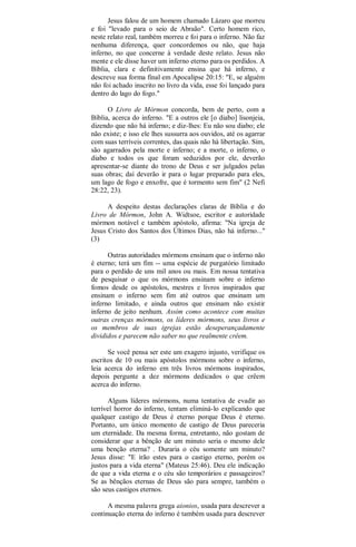 Jesus falou de um homem chamado Lázaro que morreu
e foi "levado para o seio de Abraão". Certo homem rico,
neste relato real, também morreu e foi para o inferno. Não faz
nenhuma diferença, quer concordemos ou não, que haja
inferno, no que concerne à verdade deste relato. Jesus não
mente e ele disse haver um inferno eterno para os perdidos. A
Bíblia, clara e definitivamente ensina que há inferno, e
descreve sua forma final em Apocalipse 20:15: "E, se alguém
não foi achado inscrito no livro da vida, esse foi lançado para
dentro do lago do fogo."
O Livro de Mórmon concorda, bem de perto, com a
Bíblia, acerca do inferno. "E a outros ele [o diabo] lisonjeia,
dizendo que não há inferno; e diz-lhes: Eu não sou diabo; ele
não existe; e isso ele lhes sussurra aos ouvidos, até os agarrar
com suas terríveis correntes, das quais não há libertação. Sim,
são agarrados pela morte e inferno; e a morte, o inferno, o
diabo e todos os que foram seduzidos por ele, deverão
apresentar-se diante do trono de Deus e ser julgados pelas
suas obras; daí deverão ir para o lugar preparado para eles,
um lago de fogo e enxofre, que é tormento sem fim" (2 Nefi
28:22, 23).
A despeito destas declarações claras de Bíblia e do
Livro de Mórmon, John A. Widtsoe, escritor e autoridade
mórmon notável e também apóstolo, afirma: "Na igreja de
Jesus Cristo dos Santos dos Últimos Dias, não há inferno..."
(3)
Outras autoridades mórmons ensinam que o inferno não
é eterno; terá um fim -- uma espécie de purgatório limitado
para o perdido de uns mil anos ou mais. Em nossa tentativa
de pesquisar o que os mórmons ensinam sobre o inferno
fomos desde os apóstolos, mestres e livros inspirados que
ensinam o inferno sem fim até outros que ensinam um
inferno limitado, e ainda outros que ensinam não existir
inferno de jeito nenhum. Assim como acontece com muitas
outras crenças mórmons, os líderes mórmons, seus livros e
os membros de suas igrejas estão deseperançadamente
divididos e parecem não saber no que realmente crêem.
Se você pensa ser este um exagero injusto, verifique os
escritos de 10 ou mais apóstolos mórmons sobre o inferno,
leia acerca do inferno em três livros mórmons inspirados,
depois pergunte a dez mórmons dedicados o que crêem
acerca do inferno.
Alguns líderes mórmons, numa tentativa de evadir ao
terrível horror do inferno, tentam eliminá-lo explicando que
qualquer castigo de Deus é eterno porque Deus é eterno.
Portanto, um único momento de castigo de Deus pareceria
um eternidade. Da mesma forma, entretanto, não gostam de
considerar que a bênção de um minuto seria o mesmo dele
uma benção eterna? . Duraria o céu somente um minuto?
Jesus disse: "E irão estes para o castigo eterno, porém os
justos para a vida eterna" (Mateus 25:46). Deu ele indicação
de que a vida eterna e o céu são temporários e passageiros?
Se as bênçãos eternas de Deus são para sempre, também o
são seus castigos eternos.
A mesma palavra grega aionios, usada para descrever a
continuação eterna do inferno é também usada para descrever
 