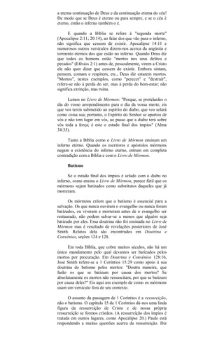 a eterna continuação de Deus e da continuação eterna do céu!
De modo que se Deus é eterno ou para sempre, e se o céu é
eterno, então o inferno também o é.
E quando a Bíblia se refere à "segunda morte"
(Apocalipse 2:11; 20:14), ao falar dos que vão para o inferno,
não significa que cessem de existir. Apocalipse 14:11 e
numerosos outros versículos dizem-nos acerca da angústia e
tormento eternos dos que estão no inferno. Quando Deus diz
que todos os homens estão "mortos nos seus delitos e
pecados" (Efésios 2:1) antes de, pessoalmente, virem a Cristo
ele não quer dizer que cessem de existir. Embora sintam,
pensem, comam e respirem, etc., Deus diz estarem mortos.
"Mortos", nestes exemplos, como "perecer" e "destruir",
refere-se não à perda do ser, mas à perda do bem-estar; não
significa extinção, mas ruína.
Lemos no Livro de Mórmon: "Porque, se protelardes o
dia do vosso arrependimento para o dia da vossa morte, eis
que vos tereis submetido ao espírito do diabo, que vos selará
como coisa sua; portanto, o Espírito do Senhor se apartou de
vós e não tem lugar em vós, ao passo que a diabo terá sobre
vós toda a força; é este o estado final dos ímpios" (Alma
34:35).
Tanto a Bíblia como o Livro de Mórmon ensinam um
inferno eterno. Quando os escritores e apóstolos mórmons
negam a existência do inferno eterno, entram em completa
contradição com a Bíblia e com o Livro de Mórmon.
Batismo
Se o estado final dos ímpios é selado com o diabo no
inferno, como ensina o Livro de Mórmon, parece fútil que os
mórmons sejam batizados como substitutos daqueles que já
morreram.
Os mórmons crêem que o batismo é essencial para a
salvação. Os que nunca ouviram o evangelho ou nunca foram
batizados, ou viveram e morreram antes de o evangelho ser
restaurado, não podem salvar-se a menos que alguém seja
batizado por eles. Essa doutrina não foi ensinada no Livro de
Mórmon mas é resultado de revelações posteriores de José
Smith. Relatos dela são encontrados em Doutrina e
Convênios, seções 124 e 128.
Em toda Bíblia, que cobre muitos séculos, não há um
único mandamento pelo qual devamos ser batizados pelos
mortos por procuração. Em Doutrina e Convênios 128:16,
José Smith refere-se a 1 Coríntios 15:29 como apoio à sua
doutrina do batismo pelos mortos: "Doutra maneira, que
farão os que se batizam por causa dos mortos? Se
absolutamente os mortos não ressuscitam, por que se batizam
por causa deles?" Eis aqui um exemplo de como os mórmons
usam um versículo fora de seu contexto.
O assunto da passagem de 1 Coríntios é a ressureição,
não o batismo. O capítulo 15 de 1 Coríntios dá-nos uma linda
figura da ressurreição de Cristo e de nossa própria
ressurreição se formos cristãos. (A ressurreição dos ímpios é
tratada em outros lugares, como Apocalipse 20.) Paulo está
respondendo a muitas questões acerca da ressurreição. Diz
 