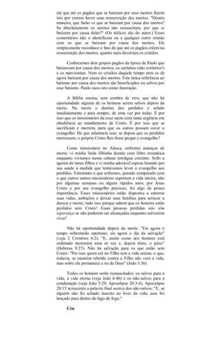 ele que até os pagãos que se batizam por seus mortos fazem
isto por crerem haver uma ressurreição dos mortos. "Doutra
maneira, que farão os que se batizam por causa dos mortos?
Se absolutamente os mortos não ressuscitam, por que se
batizam por causa deles?" (Os itálicos são do autor.) Esses
comentários não o identificam ou a qualquer outro cristão
com os que se batizam por causa dos mortos. Ele
simplesmente reconhece o fato de que até os pagãos crêem na
ressurreição dos mortos; quanto mais deveriam os cristãos.
Conhecemos dois grupos pagãos da época de Paulo que
batizavam por causa dos mortos, os ceríntios (não coríntios!)
e os marcionitas. Nem os cristãos daquele tempo nem os de
agora batizam por causa dos mortos. Esta única referência ao
batismo por causa dos mortos são beneficiados ou salvos por
esse batismo. Paulo usou isto como ilustração.
A Bíblia ensina, sem sombra de erro, que não há
oportunidade alguma de os homens serem salvos depois da
morte. Na morte o destino dos perdidos é selado
imediatamente e para sempre, de uma vez por todas. É por
isso que os missionários da cruz saem com tanta urgência em
obediência ao mandamento de Cristo. É por isso que se
sacrificam e morrem, para que os outros possam ouvir o
evangelho. De que adiantaria isso, se depois que os perdidos
morressem, o próprio Cristo lhes fosse pregar o evangelho?
Como missionário no Alasca, enfrentei ameaças de
morte; vi minha linda filhinha doente com febre reumática
enquanto vivíamos numa cabana terriágua corrente. Sofri a
agonia de meus filhos e vi minha adorável esposa lutando por
sua saúde à medida que tentávamos levar o evangelho aos
perdidos. Entretanto o que sofremos, quando comparado com
o que outros santos missionários suportam a vida inteira, não
por algumas semanas ou alguns rápidos anos, por Jesus
Cristo e por seu evangelho precioso, foi algo de pouca
importância. Esses missionários estão dispostos a enterrar
suas vidas, ambições e deixar suas famílias para arriscar a
dureza e morte; tudo isso porque sabem que os homens estão
perdidos sem Cristo! Essas pessoas perdidas não têm
esperança se não puderem ser alcançadas enquanto estiverem
vivas!
Não há oportunidade depois da morte. "Eis agora o
tempo sobremodo oportuno, eis agora o dia da salvação"
(veja 2 Coríntios 6:2). "E, assim como aos homens está
ordenado morrerem uma só vez e, depois disto, o juízo"
(Hebreus 9:27). Não há salvação para os que estão sem
Cristo: "Por isso quem crê no Filho tem a vida eterna; o que,
todavía, se mantém rebelde contra o Filho não verá a vida,
mas sobre ele permanece a ira de Deus" (João 3:36).
Todos os homens serão ressuscitados: os salvos para a
vida, a vida eterna (veja João 6:40) e os não-salvos para a
condenação (veja João 5:29; Apocalipse 20:3-6). Apocalipse
20:15 acrescenta a palavra final acerca dos não-salvos: "E, se
alguém não foi achado inscrito no livro da vida, esse foi
lançado para dentro do lago de fogo."
Céu
 