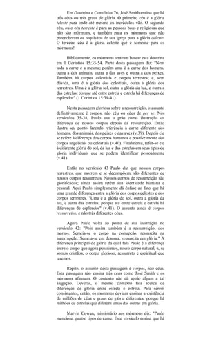 Em Doutrina e Convênios 76, José Smith ensina que há
três céus ou três graus de glória. O primeiro céu é a glória
teleste para onde até mesmo os incrédulos vão. O segundo
céu, ou o céu terreste é para as pessoas boas e religiosas que
não são mórmons, e também para os mórmons que não
preencheram os requisitos de sua igreja para a glória celeste.
O terceiro céu é a glória celeste que é somente para os
mórmons!
Biblicamente, os mórmons tenteam basear esta doutrina
em 1 Coríntios 15:35-54. Parte desta passagem diz: "Nem
toda a carne é a mesma; porém uma é a carne dos homens,
outra a dos animais, outra a das aves e outra a dos peixes.
Também há corpos celestiais e corpos terrestes; e, sem
dúvida, uma é a glória dos celestiais, outra a glória dos
terrestres. Uma é a glória sol, outra a glória da lua, e outra a
das estrelas; porque até entre estrela e estrela há diferenças de
esplendor" (1 Coríntios 15:39-41).
Nesta passagem gloriosa sobre a ressurreição, o assunto
definitivamente é corpos, não céu ou céus de per se. Nos
versículos 35-38, Paulo usa o grão como ilustração da
diferença de nossos corpos depois da ressureição. Então
ilustra seu ponto fazendo referência à carne diferente dos
homens, dos animais, dos peixes e das aves (v.39). Depois ele
se refere à diferença dos corpos humanos e possivelmente dos
corpos angelicais ou celestiais (v.40). Finalmente, refer-se ele
à diferente glória do sol, da lua e das estrelas em seus tipos de
glória individuais que se podem identificar pessoalmente
(v.41).
Então no versículo 43 Paulo diz que nossos corpos
terrestres, que morrem e se decompõem, são diferentes de
nossos corpos ressurretos. Nossos corpos de ressurreição são
glorificados; ainda assim retêm sua identidade humana e
pessoal. Aqui Paulo simplesmente dá ênfase ao fato que há
uma grande diferença entre a glória dos corpos celestes e dos
corpos terrestres. "Uma é a glória do sol, outra a glória da
lua, e outra das estrelas; porque até entre estrela e estrela há
diferenças de esplendor" (v.41). O assunto ainda é corpos
ressurretos, e não três diferentes céus.
Agora Paulo volta ao ponto de sua ilustração no
versículo 42: "Pois assim também é a ressurreição, dos
mortos. Semeia-se o corpo na corrupção, ressuscita na
incorrupção. Semeia-se em desonra, ressuscita em glória." A
diferença principal de glória da qual fala Paulo é a diferença
entre o corpo que agora possuímos, nosso corpo natural, e, se
somos cristãos, o corpo glorioso, ressurreto e espiritual que
teremos.
Repito, o assunto desta passagem é corpos, não céus.
Esta passagem não ensina três céus como José Smith e os
mórmons afirmam. O contexto não dá apoio algum a tal
alegação. Deveras, o mesmo contexto fala acerca de
diferenças de glória entre estrela e estrela. Para serem
consistentes, então, os mórmons deviam ensinar a existência
de milhões de céus e graus de glória diferentes, porque há
milhões de estrelas que diferem umas das outras em glória.
Marvin Cowan, missionário aos mórmons diz: "Paulo
menciona quatro tipos de carne. Este versículo ensina que há
 
