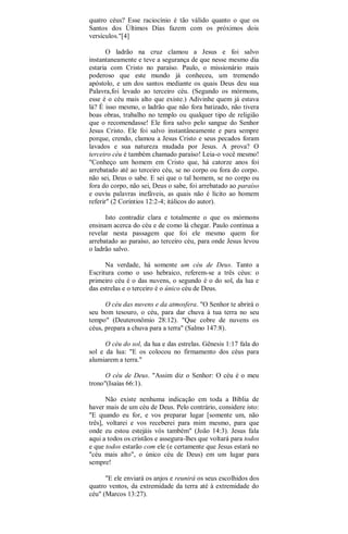 quatro céus? Esse raciocínio é tão válido quanto o que os
Santos dos Últimos Días fazem com os próximos dois
versículos."[4]
O ladrão na cruz clamou a Jesus e foi salvo
instantaneamente e teve a segurança de que nesse mesmo dia
estaria com Cristo no paraíso. Paulo, o missionário mais
poderoso que este mundo já conheceu, um tremendo
apóstolo, e um dos santos mediante os quais Deus deu sua
Palavra,foi levado ao terceiro céu. (Segundo os mórmons,
esse é o céu mais alto que existe.) Adivinhe quem já estava
lá? É isso mesmo, o ladrão que não fora batizado, não tivera
boas obras, trabalho no templo ou qualquer tipo de religião
que o recomendasse! Ele fora salvo pelo sangue do Senhor
Jesus Cristo. Ele foi salvo instantâneamente e para sempre
porque, crendo, clamou a Jesus Cristo e seus pecados foram
lavados e sua natureza mudada por Jesus. A prova? O
terceiro céu é também chamado paraíso! Leia-o você mesmo!
"Conheço um homem em Cristo que, há catorze anos foi
arrebatado até ao terceiro céu, se no corpo ou fora do corpo.
não sei, Deus o sabe. E sei que o tal homem, se no corpo ou
fora do corpo, não sei, Deus o sabe, foi arrebatado ao paraíso
e ouviu palavras inefáveis, as quais não é lícito ao homem
referir" (2 Coríntios 12:2-4; itálicos do autor).
Isto contradiz clara e totalmente o que os mórmons
ensinam acerca do céu e de como lá chegar. Paulo continua a
revelar nesta passagem que foi ele mesmo quem for
arrebatado ao paraíso, ao terceiro céu, para onde Jesus levou
o ladrão salvo.
Na verdade, há somente um céu de Deus. Tanto a
Escritura como o uso hebraico, referem-se a três céus: o
primeiro céu é o das nuvens, o segundo é o do sol, da lua e
das estrelas e o terceiro é o único céu de Deus.
O céu das nuvens e da atmosfera. "O Senhor te abrirá o
seu bom tesouro, o céu, para dar chuva à tua terra no seu
tempo" (Deuteronômio 28:12). "Que cobre de nuvens os
céus, prepara a chuva para a terra" (Salmo 147:8).
O céu do sol, da lua e das estrelas. Gênesis 1:17 fala do
sol e da lua: "E os colocou no firmamento dos céus para
alumiarem a terra."
O céu de Deus. "Assim diz o Senhor: O céu é o meu
trono"(Isaías 66:1).
Não existe nenhuma indicação em toda a Bíblia de
haver mais de um céu de Deus. Pelo contrário, considere isto:
"E quando eu for, e vos preparar lugar [somente um, não
três], voltarei e vos receberei para mim mesmo, para que
onde eu estou estejáis vós também" (João 14:3). Jesus fala
aqui a todos os cristãos e assegura-lhes que voltará para todos
e que todos estarão com ele (e certamente que Jesus estará no
"céu mais alto", o único céu de Deus) em um lugar para
sempre!
"E ele enviará os anjos e reunirá os seus escolhidos dos
quatro ventos, da extremidade da terra até à extremidade do
céu" (Marcos 13:27).
 