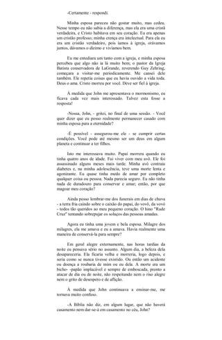 -Certamente - respondi.
Minha esposa pareceu não gostar muito, mas cedeu.
Nesse tempo eu não sabia a diferença, mas ela era uma cristã
verdadeira, e Cristo habitava em seu coração. Eu era apenas
um cristão professo; minha crença era intelectual. Para ela eu
era um cristão verdadeiro, pois íamos à igreja, orávamos
juntos, dávamos o dízimo e vivíamos bem.
Eu me entediara um tanto com a igreja, e minha esposa
percebeu que algo não ia lá muito bem; o pastor da Igreja
Batista conservadora de LaGrande, reverendo Guy Zehring,
começara a visitar-me periodicamente. Me cansei dele
também. Ele repetia coisas que eu havia ouvido a vida toda.
Deus o ama. Cristo morreu por você. Deve ser fiel à igreja.
À medida que John me apresentava o mormonismo, eu
ficava cada vez mais interessado. Talvez esta fosse a
resposta!
-Nossa, John, - gritei, no final de uma sessão. - Você
quer dizer que eu posso realmente permanecer casado com
minha esposa para a eternidade?
-É possível - assegurou-me ele - se cumprir certas
condições. Você pode até mesmo ser um deus em algum
planeta e continuar a ter filhos.
Isto me interessava muito. Papai morrera quando eu
tinha quatro anos de idade. Fui viver com meu avô. Ele foi
assassinado alguns meses mais tarde. Minha avó contraiu
diabetes e, na minha adolescência, teve uma morte lenta e
agonizante. Eu quase tinha medo de amar por completo
qualquer coisa ou pessoa. Nada parecia seguro. Eu não tinha
nada de duradouro para conservar e amar; então, por que
magoar meu coração?
Ainda posso lembrar-me dos funerais em dias de chuva
- a terra fria caindo sobre o caixão do papai, do vovô, da vovó
- todos tão queridos ao meu pequeno coração. O hino "Rude
Cruz" tentando sobrepujar os soluços das pessoas amadas.
Agora eu tinha uma jovem e bela esposa. Milagre dos
milagres, ela me amava e eu a amava. Havia realmente uma
maneira de conservá-la para sempre?
Em geral alegre externamente, nas horas tardias da
noite eu pensava sério no assunto. Algum dia, a beleza dela
desapareceria. Ela ficaria velha e morreria, logo depois, e
seria como se nunca tivesse existido. Ou então um acidente
ou doença a roubaria de mim ou eu dela. A morte era um
bicho- -papão implacável e sempre de emboscada, pronto a
atacar de dia ou de noite, não respeitando nem o riso alegre
nem o grito de desespero e de aflição.
À medida que John continuava a ensinar-me, me
tornava muito confuso.
-A Bíblia não diz, em algum lugar, que não haverá
casamento nem dar-se-á em casamento no céu, John?
 