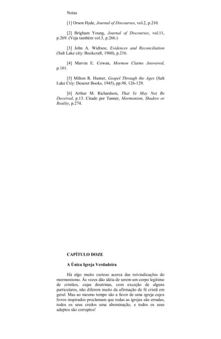 Notas
[1] Orson Hyde, Journal of Discourses, vol.2, p.210.
[2] Brigham Young, Journal of Discourses, vol.11,
p.269. (Veja também vol.3, p.266.)
[3] John A. Widtsoe, Evidences and Reconciliation
(Salt Lake city: Bookcraft, 1960), p.216.
[4] Marvin E. Cowan, Mormon Claims Answered,
p.101.
[5] Milton R. Hunter, Gospel Through the Ages (Salt
Lake Ctiy: Deseret Books, 1945), pp.98, 126-129.
[6] Arthur M. Richardson, That Ye May Not Be
Deceived, p.13. Citado por Tanner, Mormonism, Shadow or
Reality, p.274.
CAPÍTULO DOZE
A Única Igreja Verdadeira
Há algo muito curioso acerca das reivindicações do
mormonismo. Ás vezes dão idéia de serem um corpo legítimo
de cristãos, cujas doutrinas, com exceção de alguns
particulares, não diferem muito da afirmação de fé cristã em
geral. Mas ao mesmo tempo são a favor de uma igreja cujos
livros inspirados proclamam que todas as igrejas são erradas,
todos os seus credos uma abominação, e todos os seus
adeptos são corruptos!
 