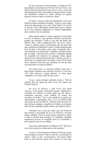 No que concerne ao credo mórmon, as "Regras de Fé"
que podem ser encontradas em Pérola de Grande Valor, é um
tanto confuso de examinar por que todos os outros credos são
abominação para Deus, mas quando os dogmas desses credos
são transferidos verbatim ao "credo" mórmon, de repente
passam a tornar-se santos e aceitáveis a Deus!
Se todos os nossos credos são abominação, como José
Smith proclamou mediante revelação: "Todos os seus credos
eram uma abominação à sua vista" (José Smith 2:19, Pérola
de Grande Valor), dificilmente esperaríamos que as "Regras
de Fé" dos mórmons adaptassem as crenças fundamentais
nele contidas como suas próprias.
Mais confuso ainda é o ensino inspirado de José Smith
no Livro de Mórmon e por apóstolos mórmons, divinamente
guiados que declaram: "Todos os que não são Santos dos
Últimos Dias, serão amaldiçoados."[1] De novo, lemos:
"Tanto os católicos como os protestantes não são nada mais
que a 'prostituta da Babilônia' a quem o Senhor denuncia pela
boca de João, o Revelador, como tendo corrompido toda a
terra mediante suas fornicações e maldades. Qualquer pessoa
que for ímpia o suficiente para receber a ordenança sagrada
do evangelho dos ministros de quaisquer destas igrejas
apóstatas será enviada diretamente para o inferno com eles, a
menos que se arrependa desse ato ímpio e mau."[2] (E outros
livros mórmons dizem-nos que estaremos em um dos dois
céus mais baixos ou graus de glória.)
Em muitos livros, os mórmons afirman serem eles a
única igreja verdadeira mas citaremos Doutrina e Convênios
1:30. Aqui chama-se a igreja mórmon: "A única igreja
verdadeira e viva sobre a face de toda a terra."
O que a igreja mórmon realmente ensina é: "Não há
salvação fora da...igreja [de Jesus Cristo dos Santos dos
Últimos Dias].[3]
No Livro de Mórmon, 1 Nefi 13:26, José Smith
escreveu: "Uma grande e abominável igreja.. despojaram o
evangelho do Cordeiro de muitas partes que são claras e
sumamente preciosas, como também de muitos dos
convênios do Senhor." Esta é uma referência às igrejas que
supostamente se apostataram. Ora, o Livro de Mórmon data
este escrito de cerca do 600 a.C., 600 anos antes de Cristo vir,
antes de haver qualquer evangelho do Cordeiro, e certamente
antes de haver quaisquer igrejas cristãs a que Smith se refere.
Entretanto esta é uma das razões que José Smith dá
para mostrar a necessidade do Livro do Mórmon e da única
igreja verdadeira. Todas as outras igrejas tornaram-se falsas,
e todos os cristãos eram corruptos e o verdadeiro evangelho
desapareceu da terra. O evangelho devia ser "restaurado" e
devia aparecer uma nova revelação.
Jesus disse explicitamente em Mateus 24:35: "Passará o
céu e a terra, porém as minhas palavra não passarão."
E outra vez Jesus declarou em Mateus 28:20 que estaria
com sua igreja e seu povo "todos os dias até a consumação do
século". Todos os dias. Continuamente. Com quem estaria
Jesus se não houvesse igrejas nem cristãos na terra logo
 