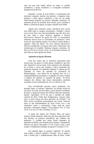 anos em que José Smith afirma qu todos os cristãos
verdadeiros, a igreja verdadeira e o evangelho verdadeiro
desapareceram da terra.
Segundo o ensino de José Smith e o ensinamento dos
mórmons, ninguém, durante este período, e ninguém, hoje,
pertence a única igreja verdadeira, a não ser um grupo
relativamente pequeno de pessoas chamadas mórmons. Os
mórmons devem ou acreditar nesse ensino, que é contrário à
Bíblia e à história da igreja, ou negar o profeta José Smith.
Alguns pais mórmons muito sacrificam para enviar
seus filhos para os campos missionários. Também o fazem
esses jovens finos mas desencaminhados que dão dois anos
de suas vidas à causa mórmon. Segundo o Manual
Missionários Mórmon de agosto de 1961, os missionários
mórmons devem levar os convertidos em potencial a dizer
acerca de suas próprias igrejas e de todas as outras igrejas o
seguinte: "Elas são falsas." No novo Manual Missionário
Mórmon modificado e um pouco mais sutil e sofisticado, esta
terminologia foi mudada. Mudança alguma, entretanto, foi
feita no Pérola de Grande Valor ou na doutrina mórmon, de
que todas as outras igrejas são falsas.
Apóstolos na Igreja Mórmon
Uma das razões que os mórmons apresentam para
mostrar que sua igreja é a única igreja verdadeira é que eles
têm "apostolos" em sua igreja. Esses apóstolos são chamados
de os Doze, e crê-se que ocupam o ofício restaurado dos
apóstolos originais. Um apóstolo ordenado é "aquele que foi
ordenado ao ofício do apóstolo no sacerdócio de
Melquisedeque... esse direito de ser apóstolo leva em si a
responsabilidade de proclamar o evangelho em todo o mundo
e também de ministrar os assuntos da igreja... Os Doze
originais dos últimos dias foram selecionados mediante
revelação às três testemunhas do Livro de Mórmon."[4]
Esta reivindicação encontra vários problemas. Em
primeiro lugar, se usarmos "apóstolos" no sentido escrito de
um ofício ou como um dom dado a certos homens escolhidos
de Deus, a igreja dos Santos dos Últimos Dias tem apóstolos
demais. Apocalipse 21:14 diz que a muralha da cidade
celestial de Deus "tinha doze fundamentos, estavam sobre
estes os doze nomes dos doze apóstolos do Cordeiro". Os
Doze foram escolhidos pessoalmente por Cristo. Estavam
entre os que testemunharam do Jesus Cristo vivo e seu
ministério, morte e ressurreição. Como sinal de serem
apóstolos, realizaram milagres. (Veja Mateus 10:7, 8; Atos
3:6-8; 5:12-16; 9:37-40; 2 Coríntios 12:12.)
A igreja dos Santos dos Últimos Dias, até agora,
nomeou oitenta apóstolos. Hoje eles têm doze apóstolos mais
três homens na primeira presidência que também são
apóstolos. É verdade que outros foram chamados de
apóstolos na Bíblia, mas somente doze formam o fundamento
histórico da igreja (Apocalipse 21:14); Cristo é hoje e para
sempre o fundamento teológico da igreja (1 Coríntios 3:11).
Em segundo lugar, se usarmos "apóstolo" no sentido
mais amplo, a palavra significa "enviado". Isto se aplica a
todo o cristão que é verdadeiramente filho de Deus. Todos
 
