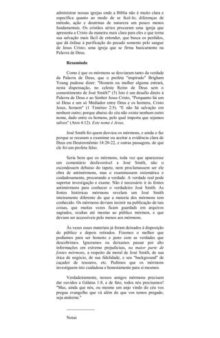 administrar nossas igrejas onde a Bíblia não é muito clara e
específica quanto ao modo de se fazê-lo; diferenças de
método, ação e doutrinas de natureza um pouco menos
fundamentais. Os cristãos sérios procuram uma igreja que
apresenta a Cristo da maneira mais clara para eles e que torna
sua salvação mais fácil de entender, que busca os perdidos,
que dá ênfase à purificação do pecado somente pelo sangue
de Jesus Cristo; uma igreja que se firma basicamente na
Palavra de Deus.
Resumindo
Como é que os mórmons se desviaram tanto da verdade
da Palavra de Deus, que o profeta "inspirado" Brigham
Young pudesse dizer: "Homem ou mulher alguma entrará,
nesta dispensação, no celeste Reino de Deus sem o
consentimento de José Smith!" (5) Isto é um desafio direto à
Palavra de Deus e ao Senhor Jesus Cristo, "Porquanto há um
só Deus e um só Mediador entre Deus e os homens, Cristo
Jesus, homem" (1 Timóteo 2:5). "E não há salvação em
nenhum outro; porque abaixo do céu não existe nenhum outro
nome, dado entre os homens, pelo qual importa que sejamos
salvos" (Atos 4:12). Este nome é Jesus.
José Smith foi quem desviou os mórmons, e ainda o faz
porque se recusam a examinar ou aceitar a evidência clara de
Deus em Deuteronômio 18:20-22, e outras passagens, de que
ele foi um profeta falso.
Seria bom que os mórmons, toda vez que aparecesse
um comentário desfavorável a José Smith, não o
escondessem debaiso do tapete, nem proclamassem ser ele
obra de antimórmons, mas o examinassem sistemática e
cuidadosamente, procurando a verdade. A verdade real pode
suportar investigação e exame. Não é necessário ir às fontes
antimórmons para conhecer o verdadeiro José Smith. As
fontes históricas mórmons revelam um José Smith
inteiramente diferente do que a maioria dos mórmons tem
conhecido. Os mórmons deviam insistir na publicação de tais
coisas, que muitas vezes ficam guardads em arquivos
sagrados, ocultas até mesmo ao público mórmon, e que
deviam ser accessíveis pelo menos aos mórmons.
Às vezes esses materiais já foram deixados à disposição
do público e depois retirados. Fizemos o melhor que
podíamos para ser honesto e justo com as verdades que
descobrimos. Ignoramos ou deixamos passar por alto
informações em extremo prejudiciais, na maior parte de
fontes mórmons, a respeito da moral de José Smith, de sua
ética de negócio, de sua fidelidade, e seu "background" de
caçador de tesouros, etc. Pedimos que os mórmons
investiguem isto cuidadosa e honestamente para si mesmos.
Verdadeiramente, nossos amigos mórmons precisam
dar ouvidos a Gálatas 1:8, e de fato, todos nós precisamos!
"Mas, ainda que nós, ou mesmo um anjo vindo do céu vos
pregue evangelho que vá além do que vos temos pregado,
seja anátema."
_____________
Notas
 