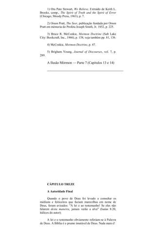 1) Ora Pate Stewart, We Believe. Extraído de Keith L.
Brooks, comp., The Spirit of Truth and the Spirit of Error
(Chicago, Moody Press, 1963), p. 7.
2) Orson Pratt, The Seer, publicação fundada por Orson
Pratt em mémoria do Profeta Joseph Smith, Jr. 1852, p. 225.
3) Bruce R. McConkie, Mormon Doctrine (Salt Lake
City: Bookcraft, Inc., 1966), p. 138, veja também pp. 81, 136.
4) McConkie, Mormon Doctrine, p. 47.
5) Brigham Young, Journal of Discourses, vol. 7, p.
289.
A Ilusão Mórmon — Parte 7 (Capítulos 13 e 14)
CÁPITULO TREZE
A Autoridade Final
Quando o povo de Deus foi levado a consultar os
médiuns e feiticeiros que faziam maravilhas em nome de
Deus, foram avisados: "À lei e ao testemunho! Se eles não
falarem desta maneira, jamais verão a alva" (Isaías 8:20,
itálicos do autor).
A lei e o testemunho obviamente referiam-se à Palavra
de Deus. A Bíblia é o prumo imutável de Deus. Nada mais é!
 