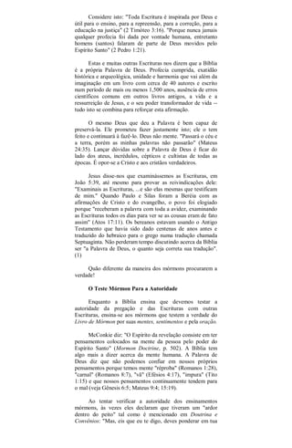 Considere isto: "Toda Escritura é inspirada por Deus e
útil para o ensino, para a repreensão, para a correção, para a
educação na justiça" (2 Timóteo 3:16). "Porque nunca jamais
qualquer profecia foi dada por vontade humana, entretanto
homens (santos) falaram de parte de Deus movidos pelo
Espírito Santo" (2 Pedro 1:21).
Estas e muitas outras Escrituras nos dizem que a Bíblia
é a própria Palavra de Deus. Profecia cumprida, exatidão
histórica e arqueológica, unidade e harmonia que vai além da
imaginação em um livro com cerca de 40 autores e escrito
num período de mais ou menos 1,500 anos, ausência de erros
científicos comuns em outros livros antigos, a vida e a
ressurreição de Jesus, e o seu poder transformador de vida --
tudo isto se combina para reforçar esta afirmação.
O mesmo Deus que deu a Palavra é bem capaz de
preservá-la. Ele prometeu fazer justamente isto; ele o tem
feito e continuará à fazê-lo. Deus não mente. "Passará o céu e
a terra, porém as minhas palavras não passarão" (Mateus
24:35). Lançar dúvidas sobre a Palavra de Deus é ficar do
lado dos ateus, incrédulos, cépticos e cultistas de todas as
épocas. É opor-se a Cristo e aos cristãos verdadeiros.
Jesus disse-nos que examinássemos as Escrituras, em
João 5:39, até mesmo para provar as reivindicações dele:
"Examinais as Escrituras, ...e são elas mesmas que testificam
de mim." Quando Paulo e Silas foram a Beréia com as
afirmações de Cristo e do evangelho, o povo foi elogiado
porque "receberam a palavra com toda a avidez, examinando
as Escrituras todos os dias para ver se as cousas eram de fato
assim" (Atos 17:11). Os bereanos estavam usando o Antigo
Testamento que havia sido dado centenas de anos antes e
traduzido do hebraico para o grego numa tradução chamada
Septuaginta. Não perderam tempo discutindo acerca da Bíblia
ser "a Palavra de Deus, o quanto seja correta sua tradução".
(1)
Quão diferente da maneira dos mórmons procurarem a
verdade!
O Teste Mórmon Para a Autoridade
Enquanto a Bíblia ensina que devemos testar a
autoridade da pregação e das Escrituras com outras
Escrituras, ensina-se aos mórmons que testem a verdade do
Livro de Mórmon por suas mentes, sentimentos e pela oração.
McConkie diz: "O Espírito da revelação consiste em ter
pensamentos colocados na mente da pessoa pelo poder do
Espírito Santo" (Mormon Doctrine, p. 502). A Bíblia tem
algo mais a dizer acerca da mente humana. A Palavra de
Deus diz que não podemos confiar em nossos próprios
pensamentos porque temos mente "réproba" (Romanos 1:28),
"carnal" (Romanos 8:7), "vã" (Efésios 4:17), "impura" (Tito
1:15) e que nossos pensamentos continuamente tendem para
o mal (veja Gênesis 6:5; Mateus 9:4; 15:19).
Ao tentar verificar a autoridade dos ensinamentos
mórmons, às vezes eles declaram que tiveram um "ardor
dentro do peito" tal como é mencionado em Doutrina e
Convênios: "Mas, eis que eu te digo, deves ponderar em tua
 