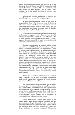 mente; depois me deves perguntar se é correto e, se for, eu
farei arder dentro de ti o teu peito; hás de sentir assim, que é
certo" (Doutrina e Convênios 9:8). Este sentimento, este
ardor dentro do peito "provava" que o Espírito Santo
testificava a ele da verdade do Livro de Mórmon e do
mormonismo.
Além de suas mentes e sentimentos, os mórmons são
exortados a provar o Livro de Mórmon pela oração:
"E, quando receberdes estas coisas, eu vos exorto a
perguntardes a Deus, o Pai Eterno, em nome de Cristo, se
estas coisas não são verdadeiras; e, se perguntardes com um
coração sincero e com real intenção, tendo fé em Cristo, ele
vos manifestará sua verdade disso pelo poder do Espírito
Santo" (Moroni 10:4, Livro de Mórmon).
Parte com base nesta passagem de Moroni, os mórmons
declaram que se a pessoa pedir a Deus com um "coração
sincero" ele manifestará a verdade do Livro de Mórmon a ela!
A psicologia disto, assim como a armadilha satânica, é óbvia:
a pessoa deve ser convencida de que o Livro de Mórmon é
verdadeiro, doutra forma ela é insincera!
Ninguém, especialmente se a pessoa aderiu a esta
maneira falsa e não bíblia de descobrir a verdade, vai querer
admitir a si mesmo ou aos outros -- ou especialmente a Deus
-- que foi insincero quando orou a ele acerca da verdade do
Livro de Mórmon. Se a pessoa for honesta e sincera, deve
testar o Livro de Mórmon pelo único teste que Moroni 10:4
oferece; e se "sentimento" algum, "ardor" ou "convicção
interior" ocorre para dar-lhe certeza da verdade do Livro de
Mórmon, então essa pessoa deve ser insincera. De modo que
muitas pessoa continuam tentando e afinal se convencem,
uma vez que sabem ser insinceras, de que o Livro de Mórmon
é verdadeiro. Alguns fabricam sentimentos, outros não,mas
são convencidos por sua própria sinceridade, por outros, pela
ilusão e trauma do "teste", e pelo fato de que se sinceridade
prova a verdade do Livro de Mórmon, e são
desesperadamente sinceras, então o Livro de Mórmon, tem de
ser verdadeiro!
O alívio que os mórmons sentem depois de desistir de
lutar e resolver a crer no Livro de Mórmon, convence-os
ainda mais de que têm tido o testemunho do Espírito Santo de
que o Livro de Mórmon é verdadeiro.
Ora, se alguém viesse a mim e dissesse: "Ore a respeito
disso, a oração é o teste da verdade. Ao orar, Deus mostrar-
lhe-á que é correto", responderia eu que para algumas almas
sinceras a oração parece a solução ideal. O problema? Eu orei
acerca disso e recebi uma respostas. Se a oração fosse a
solução, os muçulmanos, que oram cinco vezes ao dia,
deviam receber a mesma resposta que eu; entretanto, as
respostas deles são todas diferentes das minhas.
Sei que minha oração é sincera, e não duvido de que
muitas orações sejam também sinceras. Entretanto, cada um
pensa estar certo. Oração sincera não resolve o problema. Os
muçulmanos têm certeza de estarem certos. Tenho certeza
que estou certo. Você tem certeza que está certo. Então como
é que podemos ter respostas diferentes? Obviamente,
 