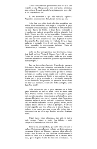 -Claro--concordou ele prontamente--mas isto é só com
respeito ao céu. Mas podemos nos casar para a eternidade
aqui embaixo de modo que não haverá casamento nem o dar-
se em casamento no céu.
É isto realmente o que esse versículo significa?
Perguntava a mim mesmo. Bem, talvez. Espero que sim.
John disse que minha igreja não tinha autoridade para
batizar, fazer convertidos, nem pregar o evangelho. A igreja
verdadeira havia desaparecido totalmente da terra um século
ou dois depois de Cristo, e Deus havia restaurado o
evangelho por meio de um profeta moderno chamado José
Smith. Deus e seu filho haviam aparecido a Smith quando
este tinha quatorze anos de idade e começaram a revelar-lhe
uma série de visões a respeito de Deus, de placas de ouro e
do evangelho. José Smith tinha, por revelação direta de Deus,
traduzido o inspirado Livro de Mórmon. Os mais recentes
livros inspirados do mormonismo incluíam, Pérola de
Grande Valor, e Doutrina e Convênios.
John me disse com gentileza mas firmemente, citando
José Smith no livro Pérola de Grande Valor 2:19, em parte,
"todas [as igrejas] estavam erradas;...todos os seus credos
eram uma abominação à sua vista; que todos aqueles mestres
eram corruptos."
Isto me incomodava bastante. O credo dos mórmons
dizia muitas das mesmas coisas que outros credos de outras
igrejas diziam. Como é que um podia estar totalmente errado
e ser abominável e outro bom? Eu sabia que muitos cristãos,
ao longo dos séculos, haviam selado com o próprio sangue
seu amor e testemunho de Cristo, e isso centenas de anos
depois que a igreja verdadeira e o verdadeiro evangelho
haviam totalmente desaparecido, em apostasia, da face terra,
no dizer dos mórmons. Foram eles todos corruptos, como
dizia José Smith?
John ensinou-me que a igreja mórmon era a única
igreja verdadeira na face da terra. Todas as outras eram
falsas. O único caminho ao mais alto céu ou ao grau de glória
mais elevado era deixar minha igreja e ser batizado na igreja
mórmon. Havia três céus, ou três graus de glória. Somente os
mórmons podiam ir ao céu mais alto. A morte de Cristo na
cruz deu a todos os homens salvação geral do inferno, exceto
a alguns poucos obstinados "filhos da perdição". A salvação
pessoal dependia das boas obras que a pessoa fizesse. O
batismo pelos mortos era para os que não tinham tido a
oportunidade de ser salvos aqui. Podiam ser salvos depois da
morte.
Fiquei mais e mais interessado, mas também mais e
mais confuso. Procurei o pastor Guy Zehring e tentei
comparar as respostas dele com as de John.
Parecia-me, em realidade, que John estava levando a
melhor. Orei desesperadamente pedindo luz. John pediu que
eu pegasse O Livro de Mórmon, e com as mãos sobre ele,
orasse a fim de saber se esse livro era verdadeiramente a
Palavra de Deus e se o mormonismo era a verdade; nesse
caso, que o Espírito Santo de Deus me convencesse. Fiz
 