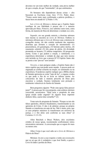 devemos ter um teste melhor da verdade, uma prova melhor
do que a oração, do que "testemunho", do que sentimentos.
Os bereanos não dependeram dessas coisas -- eles
buscaram as Escrituras (veja Atos 17:11). Pedro disse:
"Temos assim tanto mais confirmada a palavra profética, e
fazeis bem em atendé-la" (2 Pedro 1:19).
Ler o Livro de Mórmon e deixar que o Espírito Santo
testifique de sua fidelidade à pessoa não é a maneira
aprovada por Deus. Primeiro, isso substitui outro teste, outra
forma, da maneira de Deus de determinar a verdade ou o erro.
Segundo, em sua grande maioria, a doutrina mórmon
nem mesmo se encontra no Livro de Mórmon. Embora os
mórmons afirmem que o Livro de Mórmon seja a inteireza do
evangelho eterno, ele não contém nenhuma das seguintes
doutrinas que formam o coração do mormonismo: (1)
preexistência, (2) genealogias, (3) batismo pelos mortos, (4)
casamento celestial, (5) três graus de glória, (6) divindade
prometida ao homem, (7) inferno temporário, (8) progressão
eterna. Como é que podem a oração, o sentimento, e a
experiência determinar a verdade de algo que nem mesmo
está incluído no livro que a pessoa lê? O Espírito Santo não
se presta a tais "provas" sem sentido!
Terceiro, e mais perigoso ainda, o Espírito Santo não é
único espírito que tem poder neste mundo. A pessoa pode ser
enganada ao confiar somente na oração, no sentimento ou na
experiência. O poderoso espírito maligno que a Bíblia chama
de Satanás apresenta-se como "anjo de luz", e engana a todos
os que pode a fim de os levar ao inferno eterno. Ao
colocarmos de lado a maneira prescrita de Deus para
encontrar a verdade, ficamos totalmente sem proteção e
totalmente vulneráveis às ilusões de Satanás.
Bem perguntou alguém: "Pode uma igreja falsa parecer
justa?" A pessoa que fez essa pergunta, uma senhora mórmon
convertida, acrescentou: "Qual seria o propósito de uma
igreja errada senão enganar? Se alguém fosse imprimir
dinheiro falso, usaria tinta vermelha?" (2)
Tome nota do programa de Satanás: "Porque os tais são
falsos apóstolos, obreiros fraudulentos, transformando-se em
apóstolos de Cristo. E não é de admirar; porque no próprio
Satanás se transforma em anjo de luz. Não é muito, pois, que
os seus próprios ministros se transformem em ministros de
justiça; e o fim deles será conforme as suas obras" (2
Coríntios 11:13-15).
Allen Beechick e Bruce Walters, dois excelentes
cristãos de nossa igreja, recentemente confrontaram vários
missionários mórmons. A conversação que se seguiu foi mais
ou menos esta:
Allen: Como é que você sabe ser o Livro de Mórmon a
Palavra de Deus?
Mórmon: Já orei a esse respeito e tenho um testemunho
que eu sei que ele é verdadeiro e que José Smith, a quem o
Livro foi dado é profeta de Deus.
 