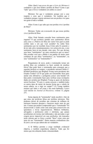 Allen: Qual é sua prova de que o Livro de Mórmon é
verdadeiro e que José Smith é profeta de Deus? Como é que
"sabe" que o livro é verdadeiro em ambos os casos?
Mórmon: Sei que é verdadeiro porque orei a esse
respeito e sinto que é verdadeiro. Sei também que é
verdadeiro porque a igreja mórmon tem um profeta vivo para
nos guiar-à toda a verdade.
Allen: Como é que sabe que esse profeta vivo é profeta
de Deus?
Mórmon: Tenho um testemunho de que nosso profeta
vivo é profeta de Deus.
Allen: Pode Satanás conceder bons sentimentos para
enganar? O que acontece quando seus sentimentos dizem
uma coisa e a Palavra de Deus diz outra? Em qual se pode
confiar mais e em que você acredita? Eu tenho bons
sentimentos por ter recebido Jesus Cristo pela fé somente e
de ter sido salvo instantaneamente e ter certeza do céu, e este
sentimento bom já tem durado vinte anos. Por que deviam
seus bons "sentimentos" ser mais conclusivos que os meus?
Não acredita você que a Bíblia é um padrão de muito mais
confiança do que meus "sentimentos", ou "testemunho", ou
seus "sentimentos" ou "testemunhos"?
Perguntamos de novo, pode o testemunho tornar um
profeta falso em verdadeiro ou fazer sentido de estultíca
óbvia? Que pode fazer o testemunho para conseguir que a
seguinte profecia se cumpra: o presidente mórmon Heber C.
Kimball profetizou que Brigham Young seria presidente dos
Estados Unidos? (3) O que pode um testemunho fazer para
anular esta afirmativa: a poligamia jamais será banida? (4)
Que pode o testemunho fazer para verificar essas revelações
dadas em sermões por Brigham Young as quais ele declarou
serem Escritura: "O ouro e a prata crescem, e também todos
os outros tipos de metal, da mesma forma que o cabelo de
nossa cabeça, ou o trigo no campo"? (5) Young também
ensinou que tanto o sol como a lua eram habitados. Leia-o
você mesmo no Journal of Discourses, volume 13, página
271.
Soma alguma de "testemunho" pode encobrir o fato de
que estas são profecias falsas por profetas mórmons. Não
podemos deixar de acreditar que centenas de milhares de
mórmons honestos desejam e merecem muito mais do que
isto. Cremos que podem compreender que o "testemunho" foi
desenvolvido e usado como uma arma para conservá-los em
ignorância e trevas inquestionáveis. Médicos brilhantes,
advogados e professores entre o mórmons, que jamais
acreditariam em teorias mal elaboradas e não provadas e que
exigem prova impecável em suas profissões, são trancados
neste sistema que os força a aceitar "fatos" como estes por
meio de seu "testemunho". Desta maneira confundiram eles
fé com o crer no que sabem não ser verdadeiro.
A fé bíblica permite e exige realidade evidencial
objetiva, e também experiência subjetiva. Tudo que for
menos que isto alimenta ilusão e desonestidade.
 