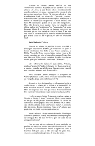 Milhões de cristãos podem testificar de um
"testemunho" tremendo da certeza de que a Bíblia é a única
Palavra de Deus, e que foram salvos instantaneamente
quando confiaram em Jesus, e que agora têm certeza do céu
para sempre com Jesus Cristo. Ele têm paz, alegria e vidas
transformadas desde sua conversão. Entretanto, qualquer
testemunho desse tipo deve estar em completo acordo coma a
Bíblia e a verdade que ela apresenta; se assim não for, será
falso. Os sentimentos podem ser e têm sido manipulados.
Deus não deixaria nosso destino eterno ser decidido, em
última análise, por "sentimentos" ou "testemunhos" de seres
humanos falíveis. É por isso que ele forneceu tanta prova na
Bíblia de que ela é de verdade a Palavra de Deus. É por isso
que todas as reivindicações de verdade devem ser medidas
pela Bíblia. Deus não há de passar por alto sua autoridade
final.
Autoridade dos Profetas
Profetas, no sentido de predizer o futuro e receber a
mensagem diretamente de Deus, já cumpriram seu papel e
foram substituídos pelo Filho e sua Palavra completa, a
Bíblia: "Havendo Deus, outrora, falado muitas vezes, e de
muitas maneiras, aos pais, pelos profetas, nestes últimos dias
nos falou pelo Filho a quem constituiu herdeiro de todas as
cousas, pelo qual também fez o universo" (Hebreus 1:1, 2).
Isto é óbvio pelo menos por duas razões. Primeira,
qualquer "evangelho" dado diretamente por Deus deveria ser
o mesmo evangelho que a Palavra de Deus apresenta e que já
está completo; portanto, seria desnecessário.
Paulo declarou: "tenho divulgado o evangelho de
Cristo" (Romanos 15:19). Não é necessário acrescentar nada
ao evangelho. (Veja também Gálatas 1:8, 9.)
Segunda, o livro do Apocalipse revela a era da igreja, o
arrebatamento, a tribulação, o milênio e a consumação de
todas as coisas no estado eterno. Trata de todas as épocas.
Deus não esqueceu nada para que tivesse de acrescentar um
Pós-escrito divino dando revelação posterior a algum profeta.
Lembre-se que o Antigo Testamento predisse a vinda o
Messias, o Cristo. O Novo Testamento fala do cumprimento
do Antigo -- Cristo já veio. Hebreus capítulos 7 e 8 falam da
substituição do antigo pacto pelo novo. Hebreus 13:20 refere-
se a esta nova aliança como uma "aliança eterna". A Escritura
não faz menção de uma terceira ou "mais nova", aliança que
podia estar envolvida com revelação posterior.
Judas 1:3 fala da "fé que uma vez por todas foi entregue
aos santos" (tradução literal). Não existe mais evangelho para
ser entregue. Não há mais revelação para ser dada. Já foi
entregue totalmente!
Uma vez que não necessitamos de outra revelação, os
profetas, no sentido de receber revelação diretamente de Deus
e predizer os acontecimentos futuros e registrá-los como a
Escritura dada por Deus, já não têm lugar na igreja hoje.
Todos os assim chamados profetas de hoje são falsos.
 