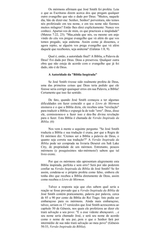 Os mórmons afirmam que José Smith foi profeta. Leia
o que as Escrituras dizem acerca dos que pregam qualquer
outro evangelho que não o dado por Deus: "Muitos, naquele
dia, hão de dizer-me: Senhor, Senhor! porventura, não temos
nós profetizado em teu nome, e em teu nome não fizemos
muitos milagres? Então lhes direi explicitamente: Nunca vos
conheci. Apartai-vos de mim, os que practicais a iniqüidade"
(Mateus 7:22, 23). "Mas,ainda que nós, ou mesmo um anjo
vindo do céu vos pregue evangelho que vá além do que vos
temos pregado, seja anátema. Assim como já dissemos, e
agora repito, se alguém vos prega evangelho que vá além
daquele que recebestes, seja anátema" (Gálatas 1:8, 9).
Qual é, então, a autoridade final? A Bíblia, a Palavra de
Deus! Foi dada por Deus. Deus a preservou. Qualquer outra
obra que não esteja de acordo com o evangelho que já foi
dado, não é de Deus.
A Autoridade da "Bíblia Inspirada"
Se José Smith tivesse sido realmente profeta de Deus,
uma das primeiras coisas que Deus teria pedido que ele
fizesse seria corrigir quaisquer erros em sua Palavra, a Bíblia!
Certamente que isso faz sentido.
De fato, quando José Smith começou a ter algumas
dificuldades em fazer coincidir o que o Livro de Mórmon
ensinava e o que a Bíblia dizia, ele recebeu uma "revelação"
para traduzir a Bíblia e expurgá-la de todo "erro". Deus, disse
ele, comissionou-o a fazer isso e deu-lhe divina revelação
para o fazer. Esta Bíblia é chamada de Versão Inspirada da
Bíblia. (6)
Nos vem à mente a seguinte pergunta: "Se José Smith
traduziu a Bíblia e sua tradução é exata, por que a Regra de
Fé mórmon diz: 'Cremos ser a Bíblia a palavra de Deus, o
quanto seja correta sua tradução'?" A Versão Inspirada da
Bíblia pode ser comprada na livraria Deseret em Salt Lake
City, de propriedade de um mórmon. Entretanto, poucos
mórmons (e pouquíssimos não-mórmons!) sabem que tal
livro existe.
Por que os mórmons não apresentam alegremente esta
Bíblia inspirada, perfeita e sem erro? Será por não poderem
confiar na Versão Inspirada da Bíblia de José Smith? Se for
assim, condena-se o próprio profeta como falso, embora ele
tenha dito que recebeu a Bíblia diretamente de Deus, assim
como recebeu o Livro de Mórmon.
Talvez a resposta seja que eles sabem qual seria a
reação se fosse provado que a Versão Inspirada da Bíblia de
José Smith contém praticamente, palavra por palavra, cerca
de 85 a 90 por cento da Bíblia do Rei Tiago. Isto podia ser
embaraçoso para os mórmons. Ainda mais embaraçoso,
talvez, seriam os 17 versículos que José Smith acrescentou ao
capítulo 50 de Gênesis, nos quais ele profetizou ao dizer ele
trará salvação a seu povo: "E a esse vidente abençoarei. ...e
seu nome sería chamado José, e será seu nome de acordo
como o nome de seu pai...pois o que o Senhor fará por
intermédio de sua mão trará salvação ao meu povo" (Gênesis
50:33, Versão Inspirada da Bíblia).
 