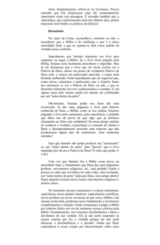 Jesus freqüentemente referiu-se às Escrituras. Parece
estranho que Ele desprezasse algo tão tremendamente
importante como esta passagem. É estranho também que o
Apocalipse, que explicitamente trata dos últimos dias, jamais
mencione José Smith e a profecia de Gênesis!
Resumindo
No amor de Cristo, aconselho-o, mórmon ou não, a
reconhecer que a Bíblia é de confiança e que é a única
autoridade final; e que ao separar-se dela como padrão de
verdade causa confusão.
Suponhamos que Satanás inspirasse um livro para
suplantar ou negar a Bíblia. Se o livro fosse julgado pela
Bíblia, Satanás seria facilmente descoberto e impedido. Mas
se ele declarasse que o livro que ele havia escrito era a
Palavra de Deus, usasse um pouco da verdadeira Palavra de
Deus nele, e usasse um palavreado parecido, a trama seria
bastante melhorada. Então suponhamos que ele sugerisse que,
como prova, orássemos e pedíssemos que o Espírito Santo
nos mostrasse se era a Palavra de Deus ou não, e que se
fôssemos realmente sinceros conheceríamos a verdade. E, em
alguns casos pelo menos, podia até mesmo ser confirmado
por um "ardor dentro do peito".
Obviamente, Satanás podia nos fazer dar uma
reviravolta. Já nào mais julgamos o livro pela Palavra
conhecida de Deus, a Bíblia, como se nos ordena. Estamos
julgando o livro pelo sentimento, pela experiência, e pedindo
que Deus nos dê prova de que algo que já declarou
claramente ser falso seja verdadeiro! Se nosso desejo ardente
de conhecer a verdade; a psicologia e a emoção de clamar a
Deus e desesperadamente procurar uma resposta que não
produzissem algum tipo de sentimento, seria realmente
estranho!
Será que Satanás não podia produzir um "sentimento"
ou um "ardor dentro do peito" para "provar" que o livro
inspirado por ele era a Palavra de Deus? É claro que podia. E
o faz!
Uma vez que Satanás tira a Bíblia como prova ou
autoridade final, o fundamento que Deus deu para julgarmos
profetas, movimentos religiosos, etc., está perdido! Então a
pessoa ou culto que reivindica ter uma visão, uma revelação,
um "ardor dentro de peito" dado por Deus, tem campo aberto!
Desta maneira tiveram início muitos movimentos religiosos e
muitos cultos.
No momento em que começamos a colocar sentimento,
experiência, nosso próprio intelecto, especulações científicas,
novos profetas ou novas escrituras ao par com a Bíblia e até
mesmo acima dela, perdemos nosso fundamento e invertemos
completamente a situação. Então começamos a julgar a Bíblia
por critérios falsos em vez de testarmos nossos critérios pela
Bíblia. Imediatamente, nos tornamos desobedientes a Deus e
duvidamos de sua verdade. Ele já não pode responder às
nossas orações por luz e verdade porque ele não pode
abençoar a desobediência e o pecado! Ainda que Deus
respondesse à nossa oração por discernimento sobre estas
 