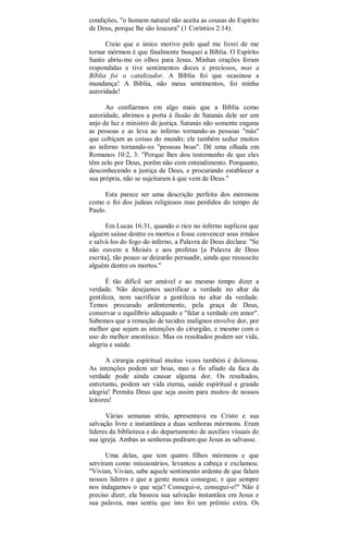 condições, "o homem natural não aceita as cousas do Espírito
de Deus, porque lhe são loucura" (1 Coríntios 2:14).
Creio que o único motivo pelo qual me livrei de me
tornar mórmon é que finalmente busquei a Bíblia. O Espírito
Santo abriu-me os olhos para Jesus. Minhas orações foram
respondidas e tive sentimentos doces e preciosos, mas a
Bíblia foi o catalizador. A Bíblia foi que ocasinou a
mundança! A Bíblia, não meus sentimentos, foi minha
autoridade!
Ao confiarmos em algo mais que a Bíblia como
autoridade, abrimos a porta à ilusão de Satanás dele ser um
anjo de luz e ministro de justiça. Satanás não somente engana
as pessoas e as leva ao inferno tornando-as pessoas "más"
que cobiçam as coisas do mundo; ele também seduz muitos
ao inferno tornando-os "pessoas boas". Dê uma olhada em
Romanos 10:2, 3: "Porque lhes dou testemunho de que eles
têm zelo por Deus, porêm não com entendimento. Porquanto,
desconhecendo a justiça de Deus, e procurando establecer a
sua própria, não se sujeitaram à que vem de Deus."
Esta parece ser uma descrição perfeita dos mórmons
como o foi dos judeus religiosos mas perdidos do tempo de
Paulo.
Em Lucas 16:31, quando o rico no inferno suplicou que
alguém saísse dentre os mortos e fosse convencer seus irmãos
e salvá-los do fogo do inferno, a Palavra de Deus declara: "Se
não ouvem a Moisés e aos profetas [a Palavra de Deus
escrita], tão pouco se deizarão persuadir, ainda que ressuscite
alguém dentre os mortos."
É tão difícil ser amável e ao mesmo tempo dizer a
verdade. Não desejamos sacrificar a verdade no altar da
gentileza, nem sacrificar a gentileza no altar da verdade.
Temos procurado ardentemente, pela graça de Deus,
conservar o equilíbrio adequado e "falar a verdade em amor".
Sabemos que a remoção de tecidos malignos envolve dor, por
melhor que sejam as intenções do cirurgião, e mesmo com o
uso do melhor anestésico. Mas os resultados podem ser vida,
alegria e saúde.
A cirurgia espiritual muitas vezes também é dolorosa.
As intenções podem ser boas, mas o fio afiado da faca da
verdade pode ainda causar alguma dor. Os resultados,
entretanto, podem ser vida eterna, saúde espiritual e grande
alegria! Permita Deus que seja assim para muitos de nossos
leitores!
Várias semanas atrás, apresentava eu Cristo e sua
salvação livre e instantânea a duas senhoras mórmons. Eram
líderes da biblioteca e do departamento de auxílios visuais de
sua igreja. Ambas as senhoras pediram que Jesus as salvasse.
Uma delas, que tem quatro filhos mórmons e que
serviram como missionários, levantou a cabeça e exclamou:
"Vivian, Vivian, sabe aquele sentimento ardente de que falam
nossos líderes e que a gente nunca consegue, e que sempre
nos indagamos o que seja? Consegui-o, consegui-o!" Não é
preciso dizer, ela baseou sua salvação instantâea em Jesus e
sua palavra, mas sentiu que isto foi um prêmio extra. Os
 