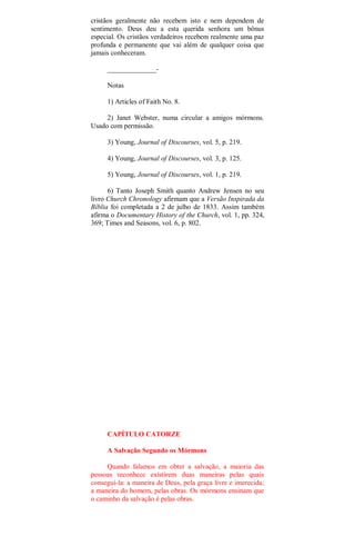 cristãos geralmente não recebem isto e nem dependem de
sentimento. Deus deu a esta querida senhora um bônus
especial. Os cristãos verdadeiros recebem realmente uma paz
profunda e permanente que vai além de qualquer coisa que
jamais conheceram.
______________-
Notas
1) Articles of Faith No. 8.
2) Janet Webster, numa circular a amigos mórmons.
Usado com permissão.
3) Young, Journal of Discourses, vol. 5, p. 219.
4) Young, Journal of Discourses, vol. 3, p. 125.
5) Young, Journal of Discourses, vol. 1, p. 219.
6) Tanto Joseph Smith quanto Andrew Jensen no seu
livro Church Chronology afirmam que a Versão Inspirada da
Bíblia foi completada a 2 de julho de 1833. Assim também
afirma o Documentary History of the Church, vol. 1, pp. 324,
369; Times and Seasons, vol. 6, p. 802.
CAPÍTULO CATORZE
A Salvação Segundo os Mórmons
Quando falamos em obter a salvação, a maioria das
pessoas reconhece existirem duas maneiras pelas quais
conseguí-la: a maneira de Deus, pela graça livre e imerecida;
a maneira do homem, pelas obras. Os mórmons ensinam que
o caminho da salvação é pelas obras.
 