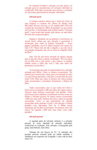 Os mórmons dividem a salvação em duas partes: (1)
salvação geral ou incondicional, (2) salvação individual ou
condicional; McConkie acrescenta uma terceira, a exaltação
ou vida eterna, pela divisão da salvação "individual".
Salvação geral
A teologia mórmon afirma que a morte de Cristo na
cruz resgatou os homens dos efeitos da Queda (veja
McConkie Mormon Doctrine, p. 62; também 669, 670) com
exceção dos incorrigíveis "filhos da perdição" (os que caíram
com Lúcifer). A humanidade toda receberá afinal a "salvação
geral", o que levará todo mundo, pelo menos, ao mais baixo
dos três céus ou graus de glória.
Stephen L. Richards, em seu planfeto, Contributions of
Joseph Smith, afirma que esta salvação é equivalente à
ressureição, pois todos os homens ressurgirão -- ateus,
pagãos, incrédulos, etc.(1) É difícil encaixar esta crença em
João 3:18: "Quem nele crê não é julgado; o que não crê já
está julgado, porquanto não crê no nome do unigênito Filho
de Deus."
João 3:36 diz não haver salvação de espécie alguma
para os que não crêem, somente condenação: "Por isso quem
crê no Filho tem a vida eterna; o que, todavia, se mantém
rebelde contra o Filho não verá a vida, mas sobre ele
permanece a ira de Deus."
A ressureição não pode ser equacionada com a salvação
ensinada pela Bíblia. Todos os homens ressuscitarão: "Os
[mortos] que tiverem feito o bem, para a ressurreição da vida;
e os que tiverem praticado o mal, para a ressurreição do juízo
(João 5:29). Dizer que todos os homens são salvos porque
todos ressuscitarão é contradizer diretamente a Palavra de
Deus.
Todos ressuscitarão, mas os que crêem em Cristo e
foram salvos ressurgirão 1.000 anos antes dos ímpios mortos.
Ninguém desta primeira ressurreição está perdido. Todos
estes foram salvos mediante o recebimento de Jesus como seu
Senhor e Salvador pessoal. Os ímpios mortos ressuscitarão
1.000 anos mais tarde. Nenhum dos salvos estará na segunda
ressurreição. Todos os que participarem da segunda
ressurreição terão rejeitado a Cristo e sua salvação e estarão
perdidos (veja Apocalipse 20:5, 6). A Bíblia ensina
claramente que há duas ressurreições. Na primeira todos são
salvos! Na segunda, 1.000 anos mais tarde, todos estão
perdidos!
Salvação pessoal
A segunda parte da salvação mórmon é a salvação
pessoal, às vezes chamada de salvação individual,
condicional ou exaltação. Esta salvação é conseguida pela
graça, mais batismo, mais obras.
Talmage diz nas Regras de Fé: "A redenção dos
pecados pessoais somente pode ser obtida mediante a
obediência aos requisitos do evangelho, e uma vida de boas
obras."(2)
 