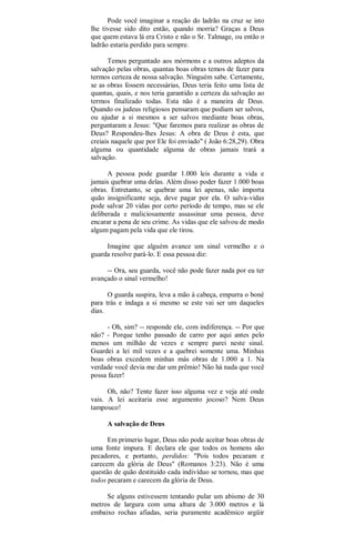 Pode você imaginar a reação do ladrão na cruz se isto
lhe tivesse sido dito então, quando morria? Graças a Deus
que quem estava lá era Cristo e não o Sr. Talmage, ou então o
ladrão estaria perdido para sempre.
Temos perguntado aos mórmons e a outros adeptos da
salvação pelas obras, quantas boas obras temos de fazer para
termos certeza de nossa salvação. Ninguém sabe. Certamente,
se as obras fossem necessárias, Deus teria feito uma lista de
quantas, quais, e nos teria garantido a certeza da salvação ao
termos finalizado todas. Esta não é a maneira de Deus.
Quando os judeus religiosos pensaram que podiam ser salvos,
ou ajudar a si mesmos a ser salvos mediante boas obras,
perguntaram a Jesus: "Que faremos para realizar as obras de
Deus? Respondeu-lhes Jesus: A obra de Deus é esta, que
creiais naquele que por Ele foi enviado" ( João 6:28,29). Obra
alguma ou quantidade alguma de obras jamais trará a
salvação.
A pessoa pode guardar 1.000 leis durante a vida e
jamais quebrar uma delas. Além disso poder fazer 1.000 boas
obras. Entretanto, se quebrar uma lei apenas, não importa
quão insignificante seja, deve pagar por ela. O salva-vidas
pode salvar 20 vidas por certo período de tempo, mas se ele
deliberada e maliciosamente assassinar uma pessoa, deve
encarar a pena de seu crime. As vidas que ele salvou de modo
algum pagam pela vida que ele tirou.
Imagine que alguém avance um sinal vermelho e o
guarda resolve pará-lo. E essa pessoa diz:
-- Ora, seu guarda, você não pode fazer nada por eu ter
avançado o sinal vermelho!
O guarda suspira, leva a mão à cabeça, empurra o boné
para trás e indaga a si mesmo se este vai ser um daqueles
dias.
- Oh, sim? -- responde ele, com indiferença. -- Por que
não? - Porque tenho passado de carro por aqui antes pelo
menos um milhão de vezes e sempre parei neste sinal.
Guardei a lei mil vezes e a quebrei somente uma. Minhas
boas obras excedem minhas más obras de 1.000 a 1. Na
verdade você devia me dar um prêmio! Não há nada que você
possa fazer!
Oh, não? Tente fazer isso alguma vez e veja até onde
vais. A lei aceitaria esse argumento jocoso? Nem Deus
tampouco!
A salvação de Deus
Em primerio lugar, Deus não pode aceitar boas obras de
uma fonte impura. E declara ele que todos os homens são
pecadores, e portanto, perdidos: "Pois todos pecaram e
carecem da glória de Deus" (Romanos 3:23). Não é uma
questão de quão destituído cada indivíduo se tornou, mas que
todos pecaram e carecem da glória de Deus.
Se alguns estivessem tentando pular um abismo de 30
metros de largura com uma altura de 3.000 metros e lá
embaixo rochas afiadas, seria puramente acadêmico argüir
 