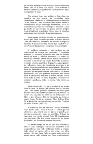 que distância alguns poderiam ter pulado, e quão lamentáveis
teriam sido os esforços dos outros. Todos falhariam e
estariam condenados porque ficariam aquém do marco, e esse
é o argumento de Deus.
Não somente isso, mas também as boas obras que
procedem de um coração não arrependido estão
contaminadas, e Deus não as considera boas de modo algum.
De fato, Isaías diz: "Mas todos nós somos como o imundo, e
todas as nossas justiças como trapo da imundícia" (64:6). Se
todas as nossas justiças são como trapo de imundícia a Deus,
que insulto não deve ser para ele quando tentamos comprar
nossa salvação com esses trapos! Muitos trapos de imundícia
seriam ainda mais insultantes do que alguns poucos.
Deus mandou que Jesus morresse em agonia sangrenta
na cruz para pagar totalmente por todos os nossos pecados.
Como deve ferí-lo ao insistirmos em pendurar os trapos de
imundícia de nossas boas obras na cruz para "ajudá-lo a nos
salvar" em vez de aceitarmos esse grande dom da salvação.
O problema, entretanto, é mais profundo do que
simplesmente os pecados que cometemos. O verdadeiro
problema é a natureza pecaminosa que todo ser humano
herdou de Adão. A natureza pecaminosa é a fábrica de
pecado que continua a fabricar pecado. Nem todas as fábricas
produzem o mesmo tipo de pecado. Nem todas as fábricas
produzem a mesma quantidade de pecados. Alguns pecados
são indecentes, outros são socialmente aceitáveis, e até
mesmo altamente respeitados em alguns círculos. Entretanto,
todos são abomináveis para Deus. Se representássemos por
garrafas o pecado produzido por essas fábricas de pecado,
passaríamos a vida toda quebrando as garrafas num esforço
inútil. A fábrica ainda está ativa, e embora em certa ocasião
possa mudar a forma e a marca do produto ou diminuir ou
aumentar a produção, ainda é a mesma velha fábrica de
pecados.
Deus diz em João 1:12, que o problema é nào sermos
filhos de Deus. Os homens, por natureza, não são filhos de
Deus! "Mas, a todos quantos o receberam, deu-lhes o poder
de serem feitos filhos de Deus; a saber: aos que crêem no seu
nome." Ora, Deus não iria pedir que nos tornássemos seus
filhos se já o fôssemos. Ele diz claramente que temos de
receber Jesus a fim de nos tornarmos filhos de Deus. Disse
Ele a Nicodemos, que era religioso mas perdido: "Importa-
vos nascer de novo" (João 3:7).
Nascemos de novo na família de Deus ao recebermos
Jesus Cristo como nosso Salvador e Senhor pessoal.
Clamamos a ele, com fé, que nos perdoe os pecados, que
entre em nosso coração e vida e nos torne filhos de Deus. Ele
espera por esse convite pessoal. Então Ele imediatamente
entra em nossa vida, lava nossos pecados em seu sangue
derramado, e nos dá o dom gratuito da vida eterna.
Ao mesmo tempo ele nos dá uma nova natureza de
filhos de Deus, e começa a viver sua vida mediante a nossa,
assegurando-nos uma vida modificada. Então, e somente
então, depois de sermos salvos, têm nossas boas obras
qualquer valor para Deus. Então, e somente então, depois de
sermos salvos, pela primeira vez Deus verdadeiramente
 