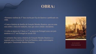 • Romance realista da 3° fase escrita por Eça de Queiroz e publicado em
1900.
• Conta a história da família de Gonçalo Mendes Ramires, que era uma
casa nobre e cheia de tradições, mas que estava falida e decadente.
• A obra se passa em 2 fases; a 1° se passa em Portugal como um país
moderno e a 2° em Portugal no século XII.
• A primeira fase narra a história de Gonçalo Mendes Ramires e a
segunda narra a história da Torre de Ramires, onde o personagem
principal é Tructesindo Mendes Ramires.
OBRA:
 