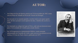AUTOR:
• José Maria de Eça de Queiroz nasceu em 25 de novembro de 1845, numa
casa da Praça do Almada na Póvoa de Varzim em Portugal;
• Os seus pais só se casaram quando o escritor estava com quase quatro
anos, devido a posição social superior da mãe, a família não aceitava a
união;
• Foi internado no colégio da Lapa no Porto, onde saiu aos dezesseis anos
para a Universidade de Coimbra para estudar direito;
• Em 1870 ingressou na Administração Pública, sendo nomeado
administrador do Conselho de Leiria, onde escreveu sua primeira novela
realista, O Crime de Padre Amaro, publicado em 1875;
 