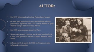 AUTOR:
• Em 1873 foi nomeado cônsul de Portugal em Havana;
• Os anos mais produtivos de sua carreira literária foram
passados na Inglaterra, entre 1874 e 1878, durante os quais
exerceu o cargo em Newcastle e Bristol;
• Em 1888 seria nomeado cônsul em Paris;
• Na sua vida pessoal, casou-se aos 40 anos com Emília de
Castro, com quem teve 4 filhos: Alberto, António, José e
Maria;
• Faleceu em 16 de agosto de 1900, na França com uma
inflamação no intestino;
 