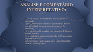 ANÁLISE E COMENTÁRIO
INTERPRETATIVO:
• O livro é baseado no cruzamento de duas narrativas
interligadas;
• Eça de Queiróz adota uma visão da história do passado
com a finalidade de construir uma mensagem de
renovação;
• No primeiro nível é narrada a vida monótona de Gonçalo
Mendes Ramires;
• No segundo nível, aparece um episódio histórico, situado
no passado medieval;
• Características do estilo queirosiano: Intertextualidade,
paródia e metalinguagem;
 