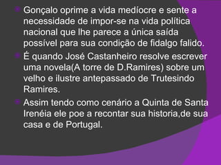 Gonçalo oprime a vida medíocre e sente a necessidade de impor-se na vida política nacional que lhe parece a única saída possível para sua condição de fidalgo falido. É quando José Castanheiro resolve escrever uma novela(A torre de D.Ramires) sobre um velho e ilustre antepassado de Trutesindo Ramires. Assim tendo como cenário a Quinta de Santa Irenéia ele poe a recontar sua historia,de sua casa e de Portugal. 