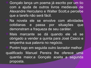 Gonçalo lança um poema já escrito por um tio com a ajuda de outros livros medievais de Alexandre Herculano e Walter Scott,e percebe que a tarefa não será fácil. Na novela ele se envolve com atividades cotidianas e passa por situações que demonstram a fraqueza de seu caráter. Mais marcante se dá quando ele vê se obrigado a vender a quinta para José Casco e empenha sua palavra no negócio. Porém logo em seguida outro lavrador melhor qualificado Manuel Pereira lhe oferece uma quantia maior,e Gonçalo aceita a segunda proposta. 