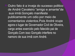 Outro fato é a inveja do sucesso politico de André Cavaleiro “amigo e amante”de  sua irmã.Gonçalo manifesta publicamente um odio por meio de comentarios violentos.Pois André  ocupa agora o lugar de Governador Civil de Oliveira, cargo antes exercido pelo falecido pai de Gonçalo.Com isso Gonçalo interfere no namoro de sua irmã com André. 