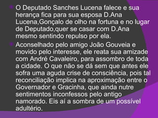 O Deputado Sanches Lucena falece e sua herança fica para sua esposa D.Ana Lucena,Gonçalo de olho na fortuna e no lugar de Deputado,quer se casar com D.Ana mesmo sentindo repulso por ela. Aconselhado pelo amigo João Gouveia e movido pelo interesse, ele reata sua amizade com André Cavaleiro, para assombro de toda a cidade. O que não se dá sem que antes ele sofra uma aguda crise de consciência, pois tal reconciliação implica na aproximação entre o Governador e Gracinha, que ainda nutre sentimentos inconfessos pelo antigo namorado. Eis aí a sombra de um possível adultério. 